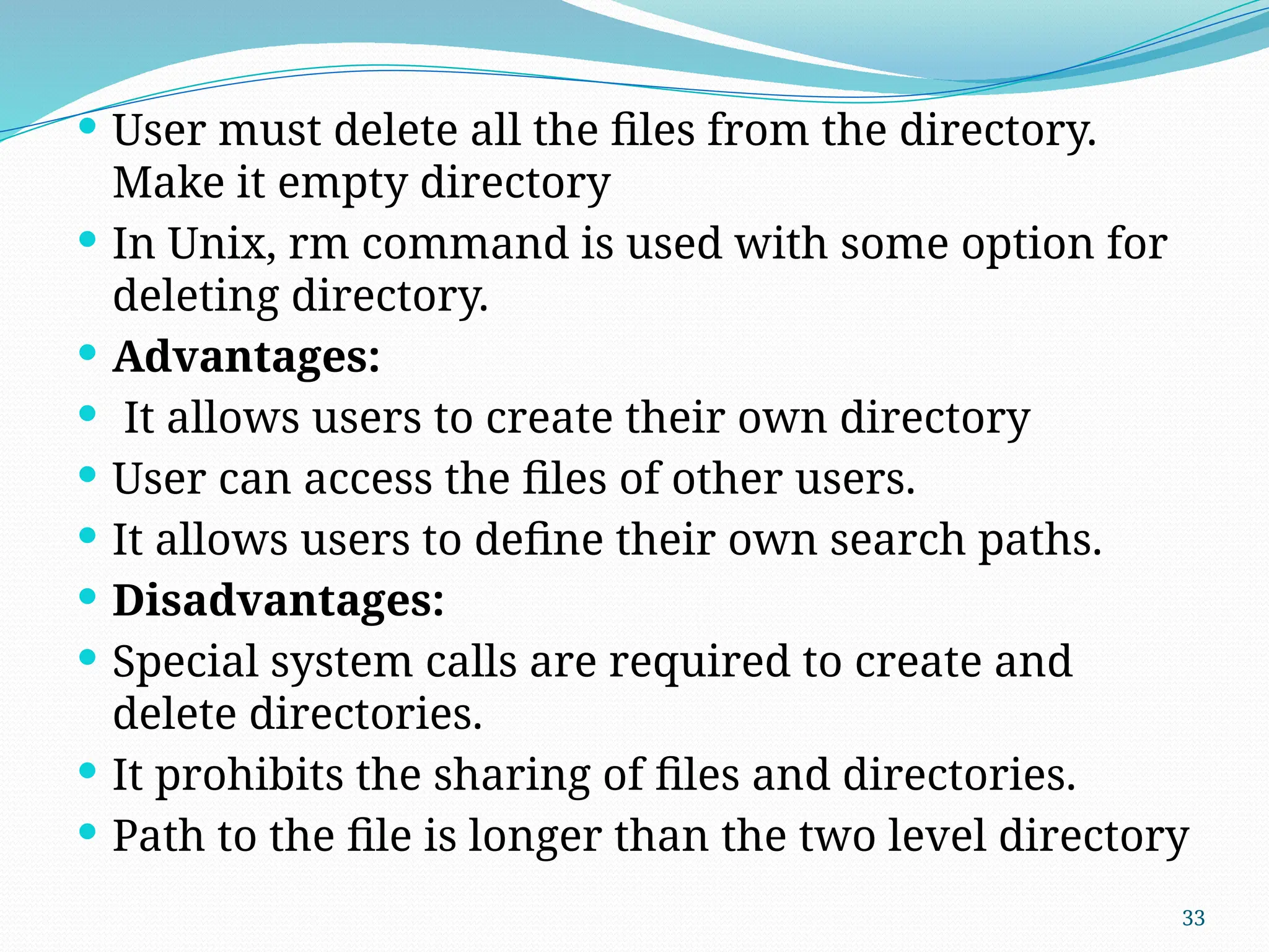 33
 User must delete all the files from the directory.
Make it empty directory
 In Unix, rm command is used with some option for
deleting directory.
 Advantages:
 It allows users to create their own directory
 User can access the files of other users.
 It allows users to define their own search paths.
 Disadvantages:
 Special system calls are required to create and
delete directories.
 It prohibits the sharing of files and directories.
 Path to the file is longer than the two level directory
 