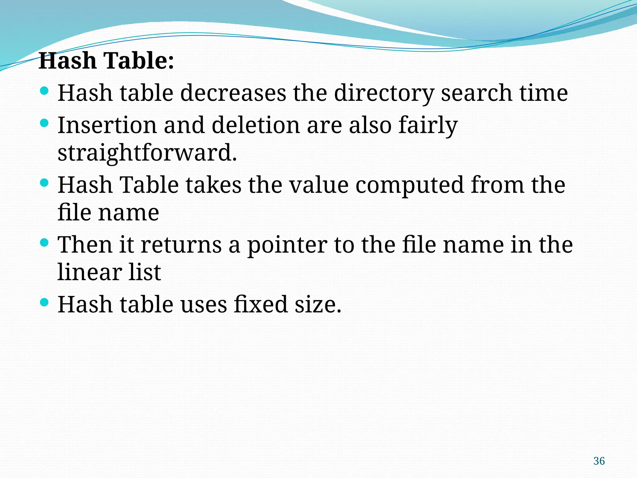 36
Hash Table:
 Hash table decreases the directory search time
 Insertion and deletion are also fairly
straightforward.
 Hash Table takes the value computed from the
file name
 Then it returns a pointer to the file name in the
linear list
 Hash table uses fixed size.
 