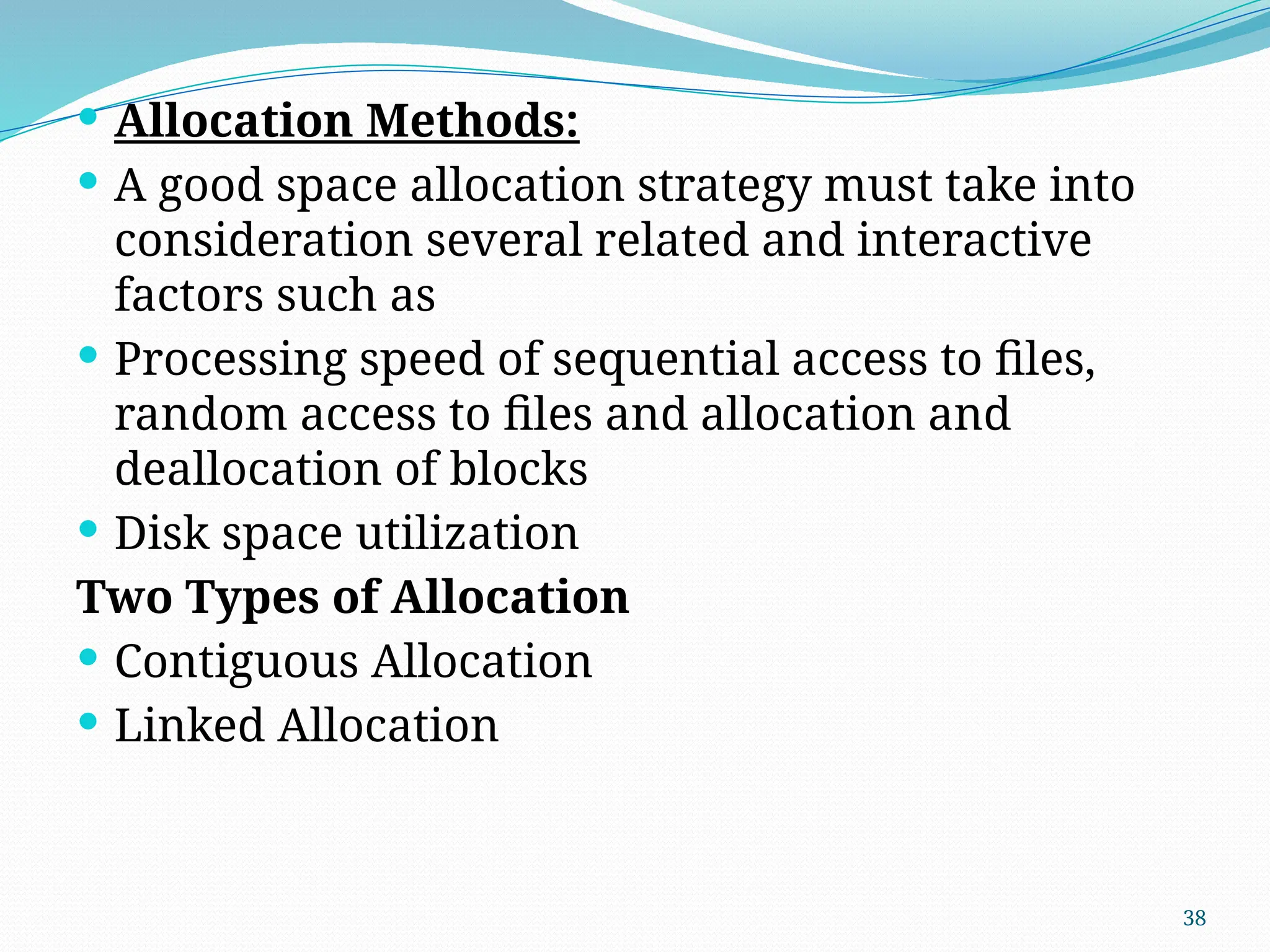 38
 Allocation Methods:
 A good space allocation strategy must take into
consideration several related and interactive
factors such as
 Processing speed of sequential access to files,
random access to files and allocation and
deallocation of blocks
 Disk space utilization
Two Types of Allocation
 Contiguous Allocation
 Linked Allocation
 