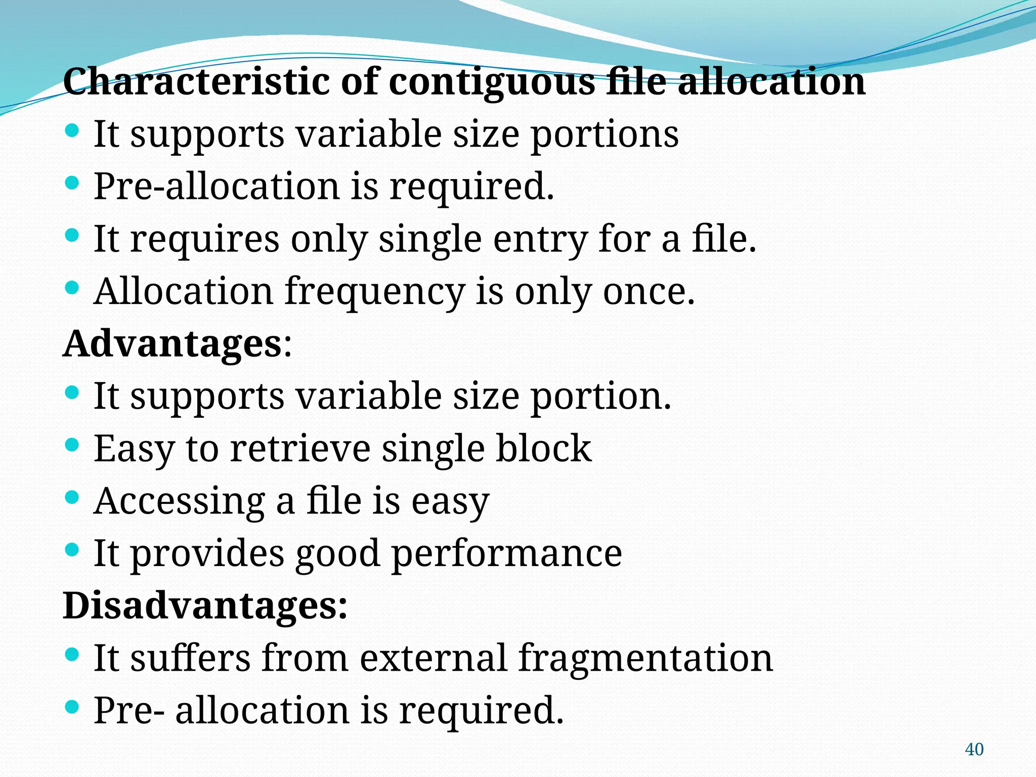 40
Characteristic of contiguous file allocation
 It supports variable size portions
 Pre-allocation is required.
 It requires only single entry for a file.
 Allocation frequency is only once.
Advantages:
 It supports variable size portion.
 Easy to retrieve single block
 Accessing a file is easy
 It provides good performance
Disadvantages:
 It suffers from external fragmentation
 Pre- allocation is required.
 