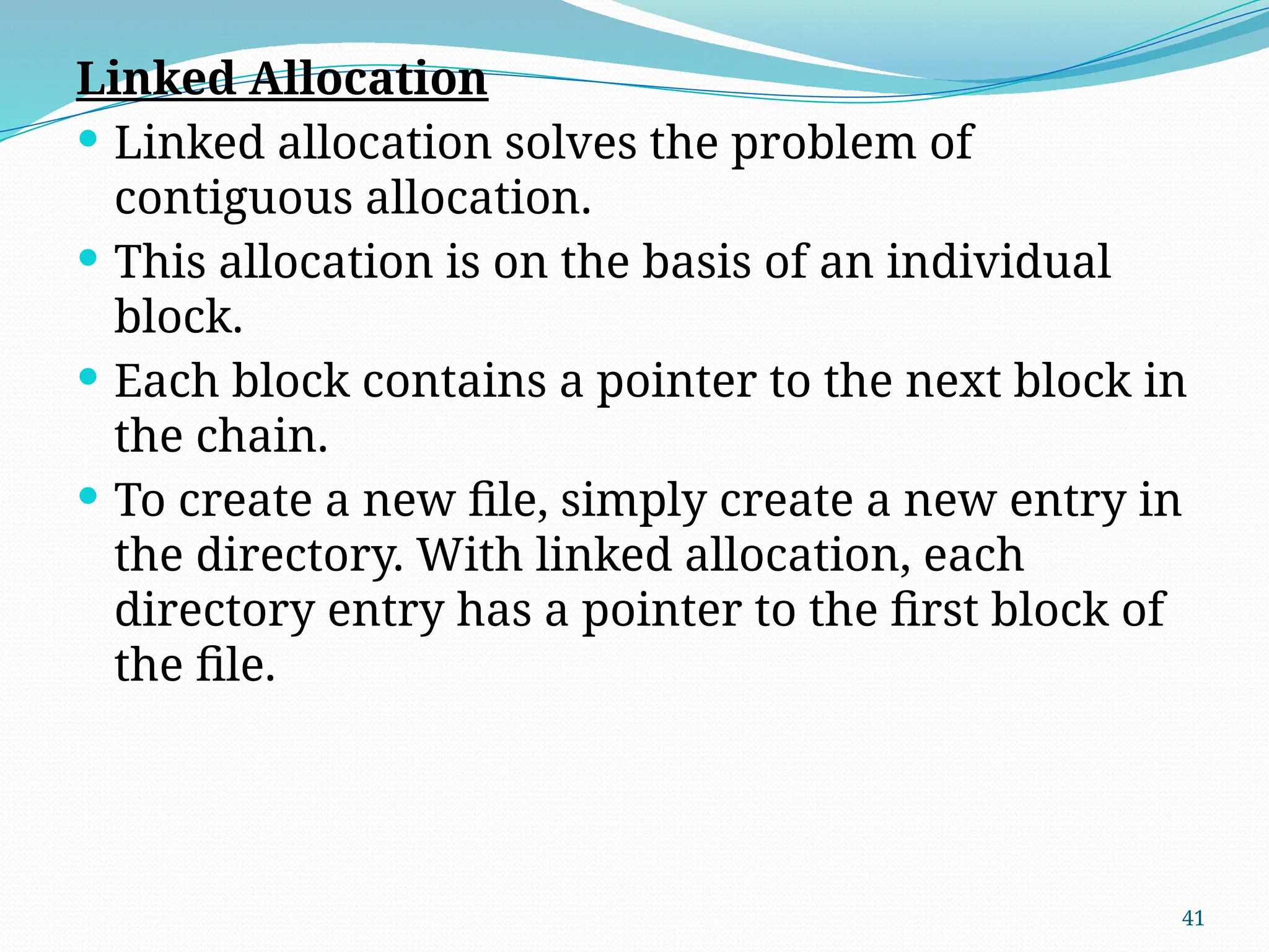 41
Linked Allocation
 Linked allocation solves the problem of
contiguous allocation.
 This allocation is on the basis of an individual
block.
 Each block contains a pointer to the next block in
the chain.
 To create a new file, simply create a new entry in
the directory. With linked allocation, each
directory entry has a pointer to the first block of
the file.
 