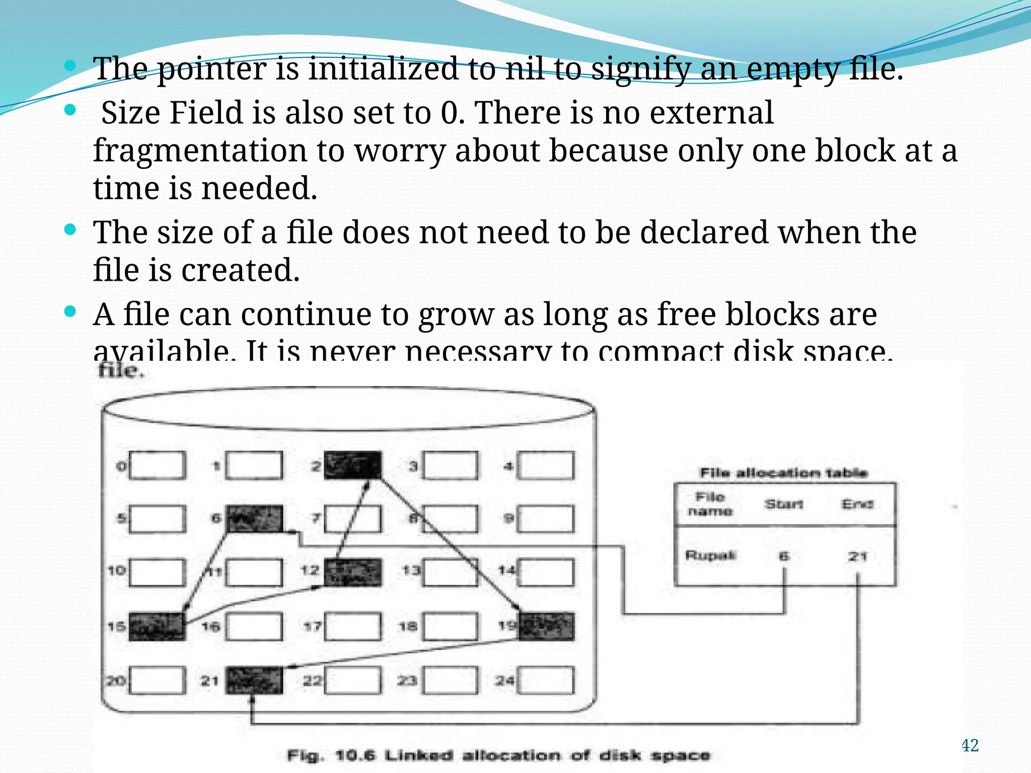 42
 The pointer is initialized to nil to signify an empty file.
 Size Field is also set to 0. There is no external
fragmentation to worry about because only one block at a
time is needed.
 The size of a file does not need to be declared when the
file is created.
 A file can continue to grow as long as free blocks are
available. It is never necessary to compact disk space.
 