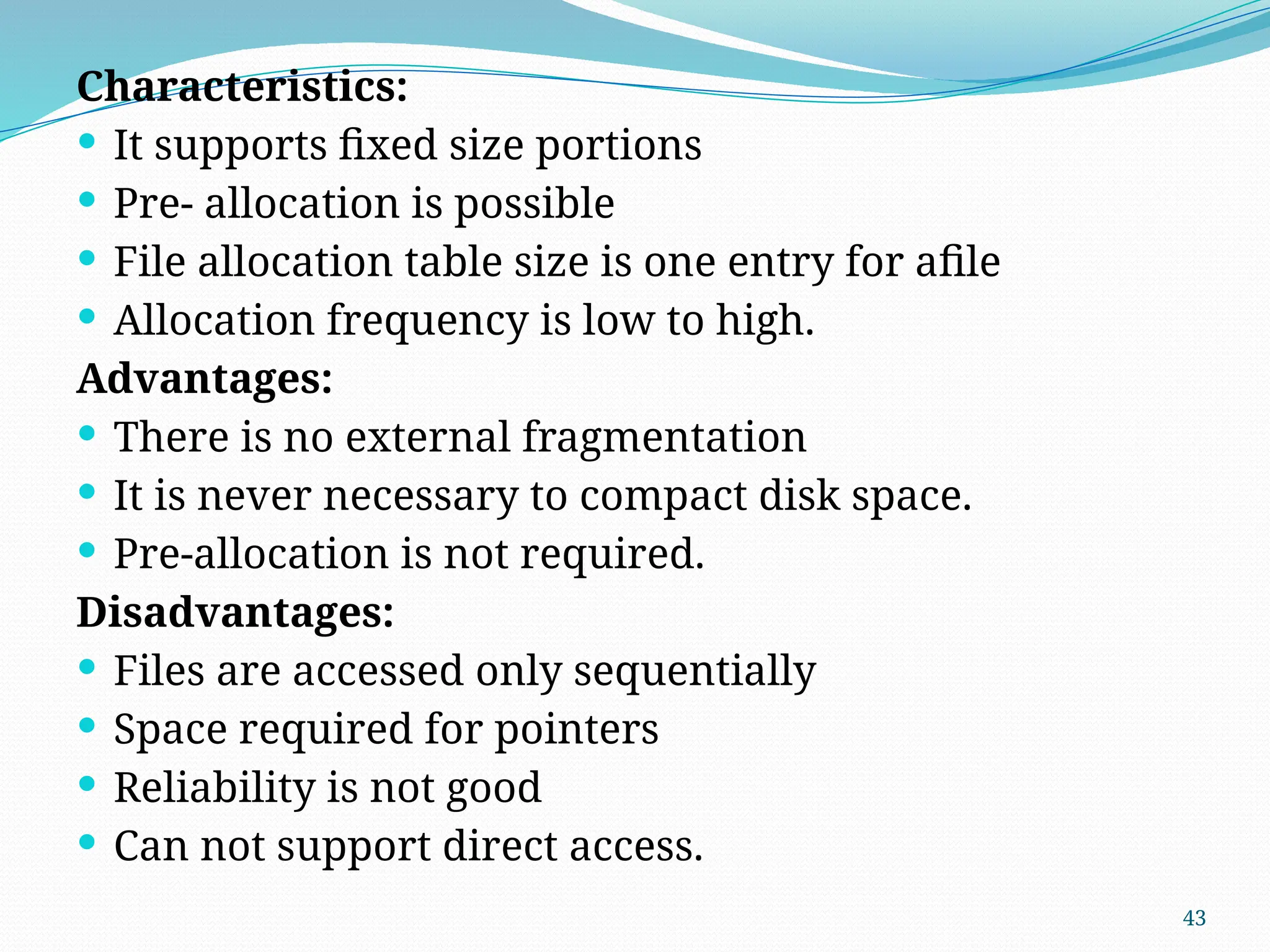 43
Characteristics:
 It supports fixed size portions
 Pre- allocation is possible
 File allocation table size is one entry for afile
 Allocation frequency is low to high.
Advantages:
 There is no external fragmentation
 It is never necessary to compact disk space.
 Pre-allocation is not required.
Disadvantages:
 Files are accessed only sequentially
 Space required for pointers
 Reliability is not good
 Can not support direct access.
 