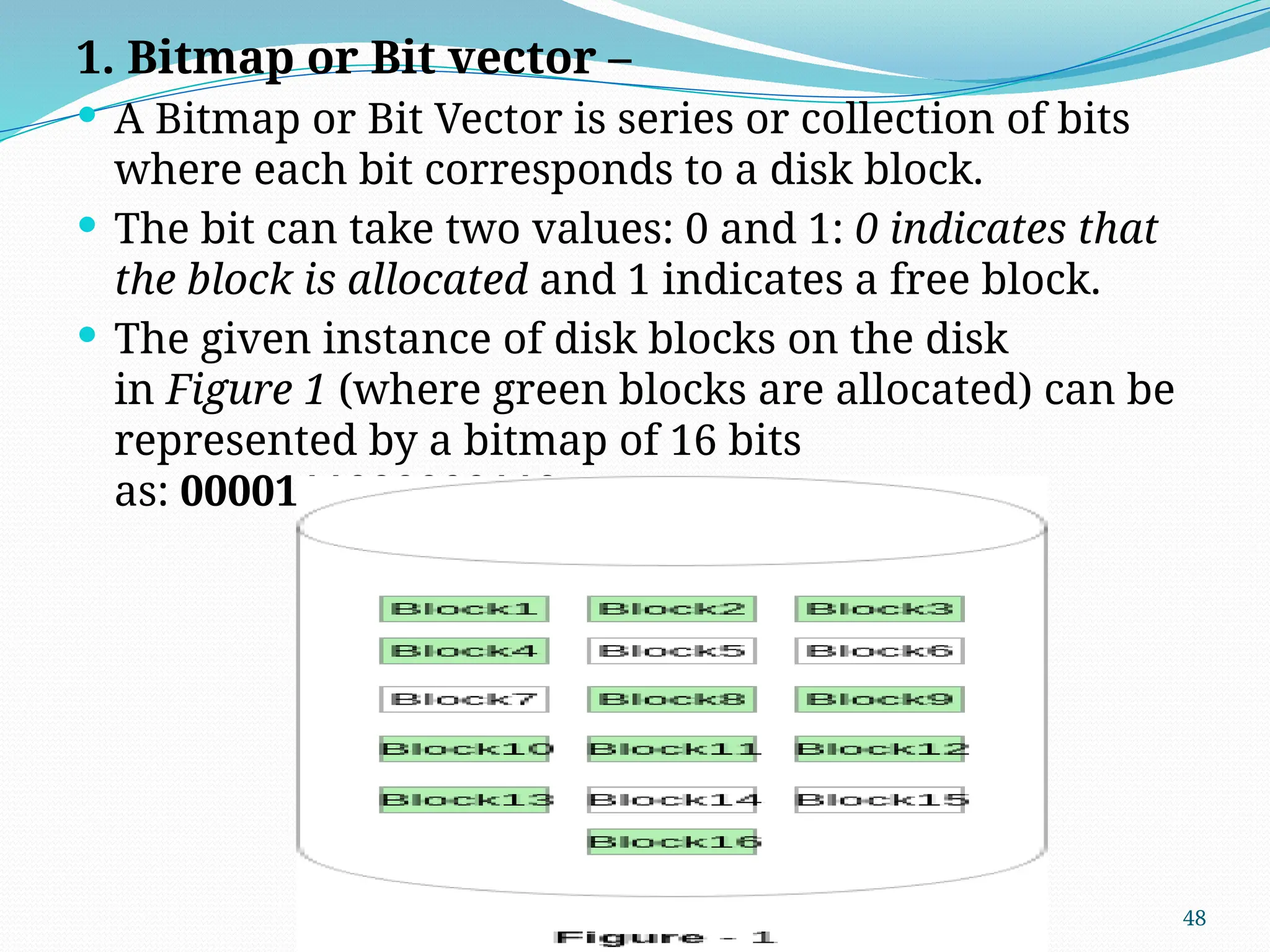 48
1. Bitmap or Bit vector –
 A Bitmap or Bit Vector is series or collection of bits
where each bit corresponds to a disk block.
 The bit can take two values: 0 and 1: 0 indicates that
the block is allocated and 1 indicates a free block.
 The given instance of disk blocks on the disk
in Figure 1 (where green blocks are allocated) can be
represented by a bitmap of 16 bits
as: 0000111000000110.
 
