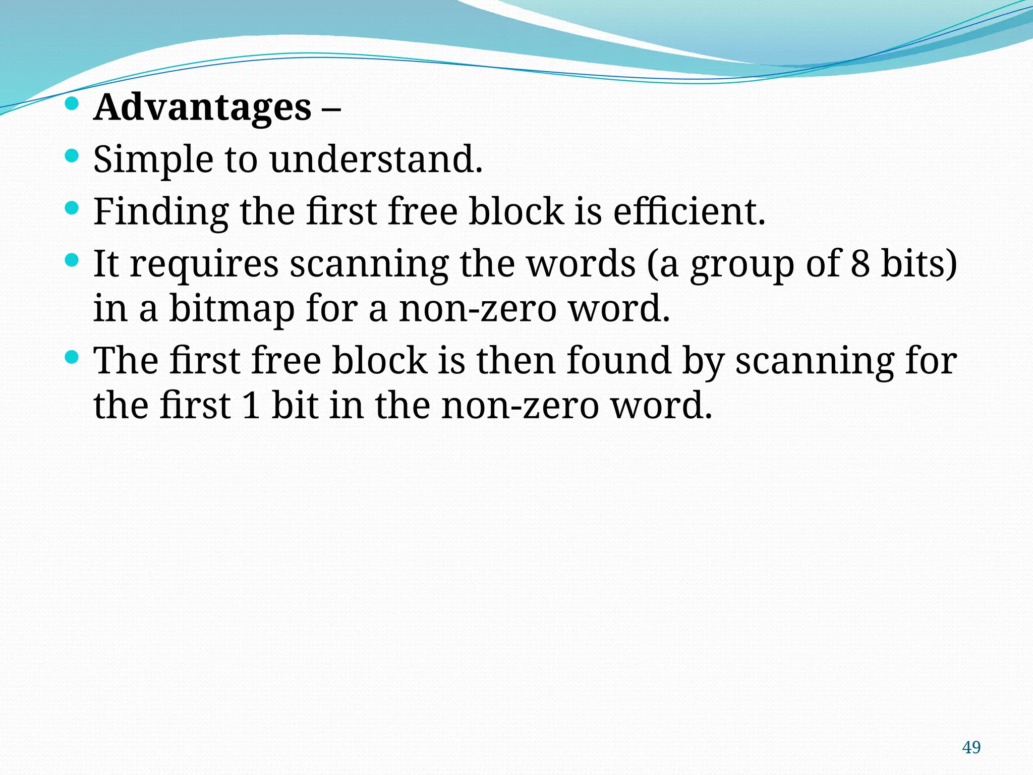 49
 Advantages –
 Simple to understand.
 Finding the first free block is efficient.
 It requires scanning the words (a group of 8 bits)
in a bitmap for a non-zero word.
 The first free block is then found by scanning for
the first 1 bit in the non-zero word.
 