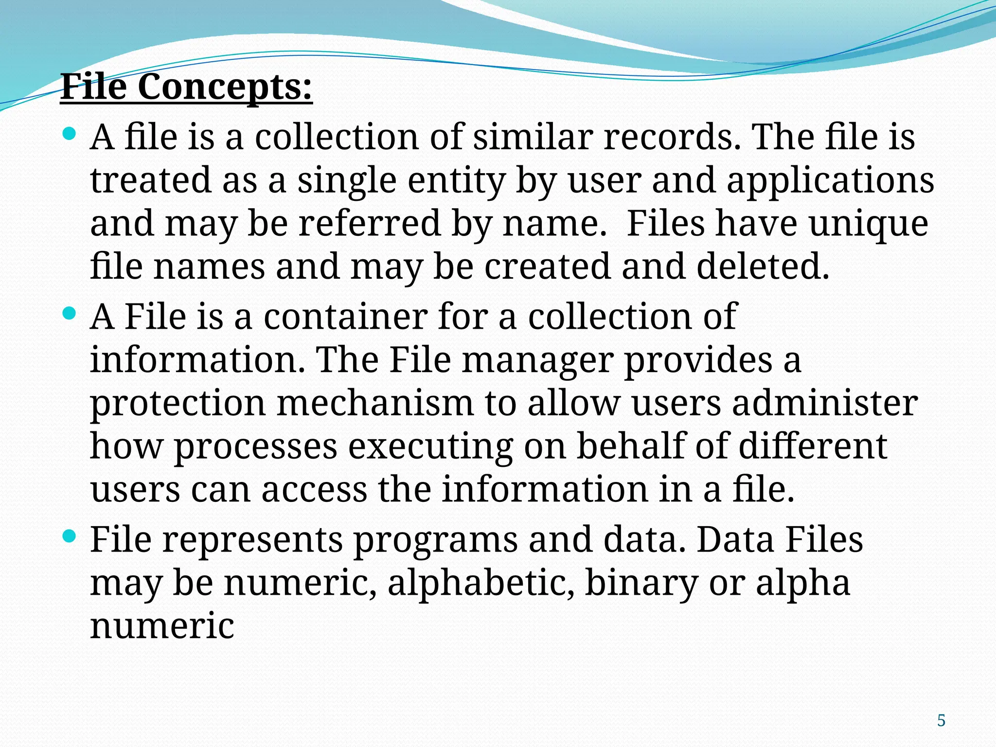 5
File Concepts:
 A file is a collection of similar records. The file is
treated as a single entity by user and applications
and may be referred by name. Files have unique
file names and may be created and deleted.
 A File is a container for a collection of
information. The File manager provides a
protection mechanism to allow users administer
how processes executing on behalf of different
users can access the information in a file.
 File represents programs and data. Data Files
may be numeric, alphabetic, binary or alpha
numeric
 