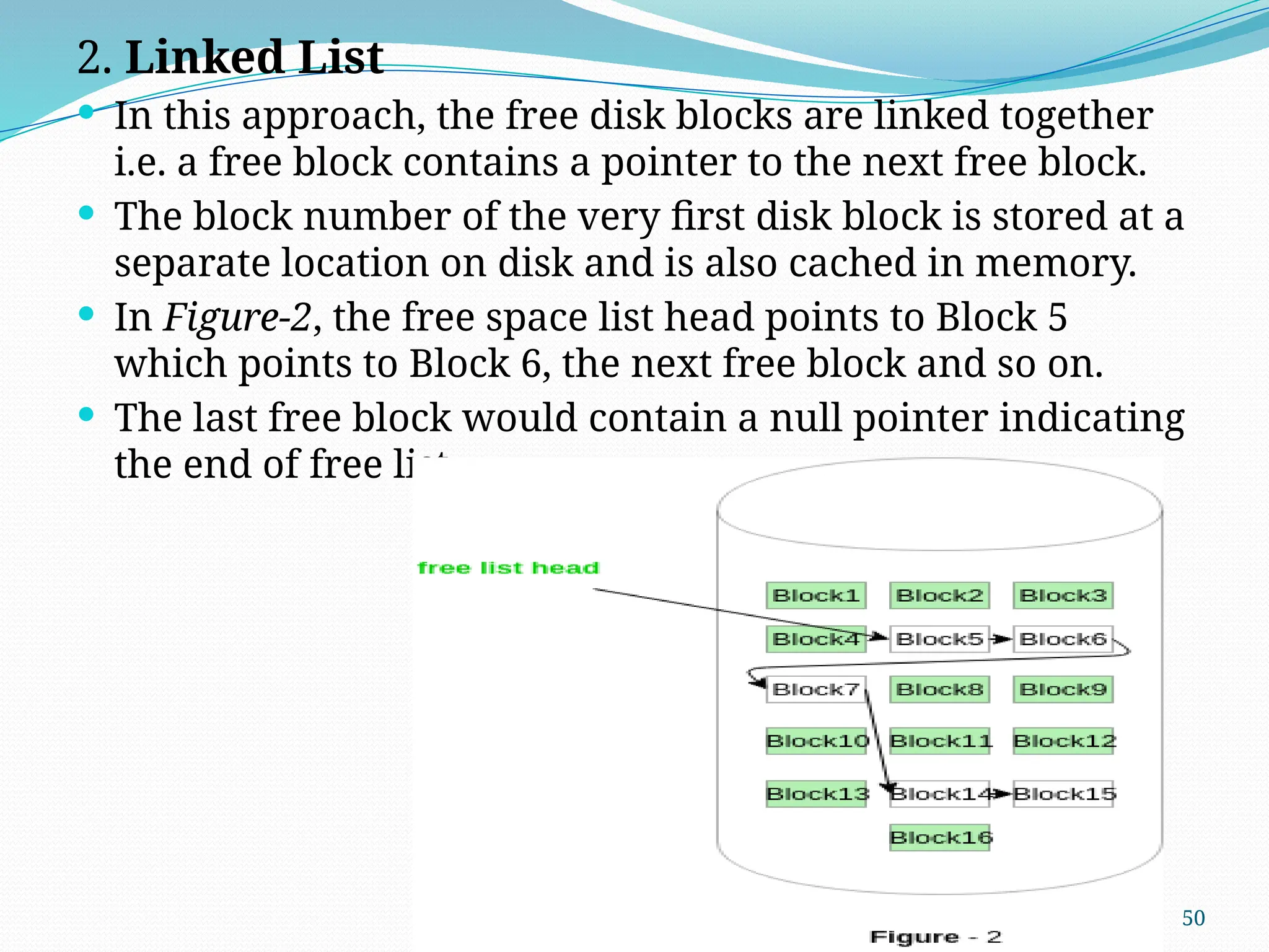 50
2. Linked List
 In this approach, the free disk blocks are linked together
i.e. a free block contains a pointer to the next free block.
 The block number of the very first disk block is stored at a
separate location on disk and is also cached in memory.
 In Figure-2, the free space list head points to Block 5
which points to Block 6, the next free block and so on.
 The last free block would contain a null pointer indicating
the end of free list.
 