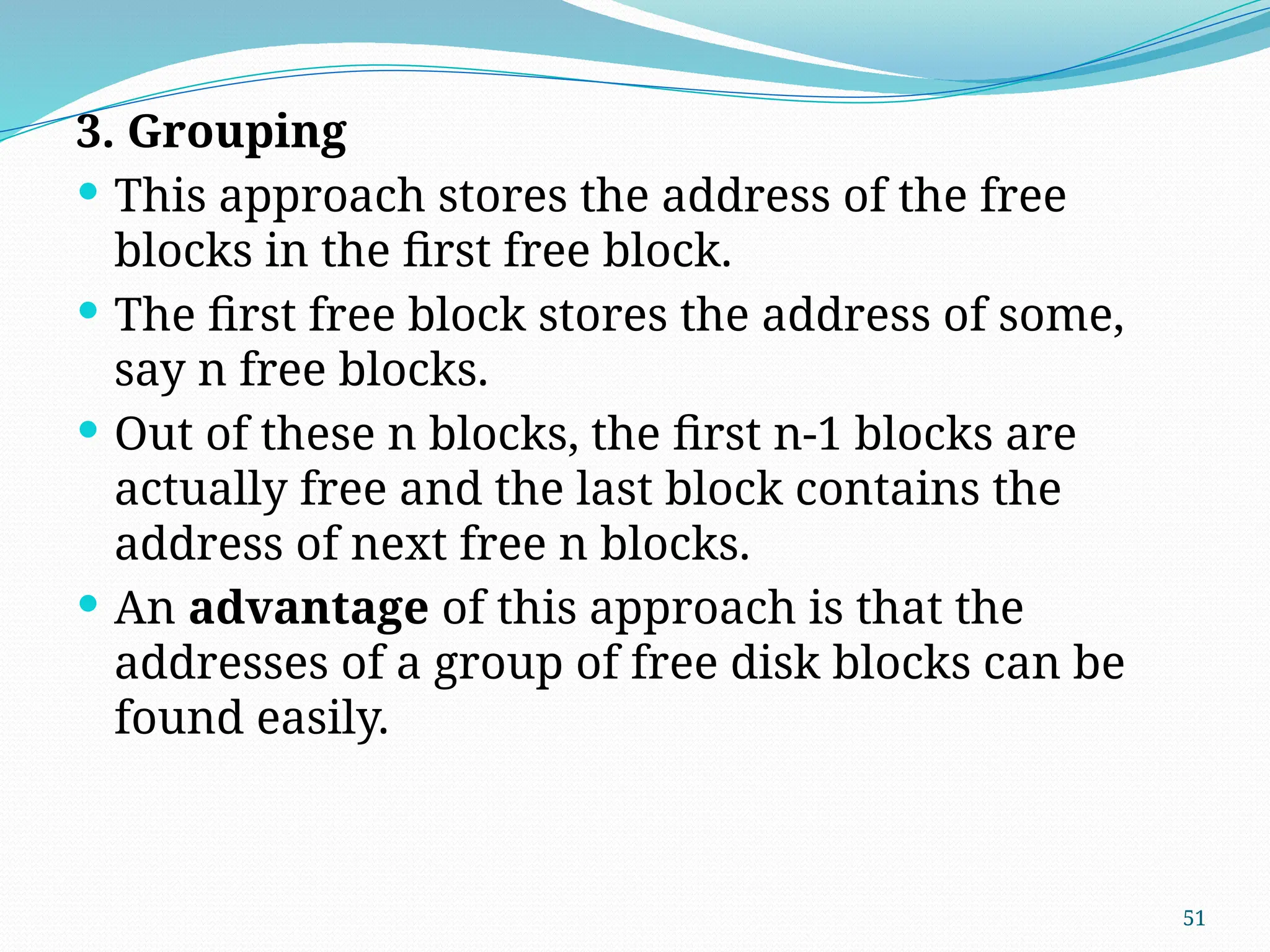 51
3. Grouping
 This approach stores the address of the free
blocks in the first free block.
 The first free block stores the address of some,
say n free blocks.
 Out of these n blocks, the first n-1 blocks are
actually free and the last block contains the
address of next free n blocks.
 An advantage of this approach is that the
addresses of a group of free disk blocks can be
found easily.
 