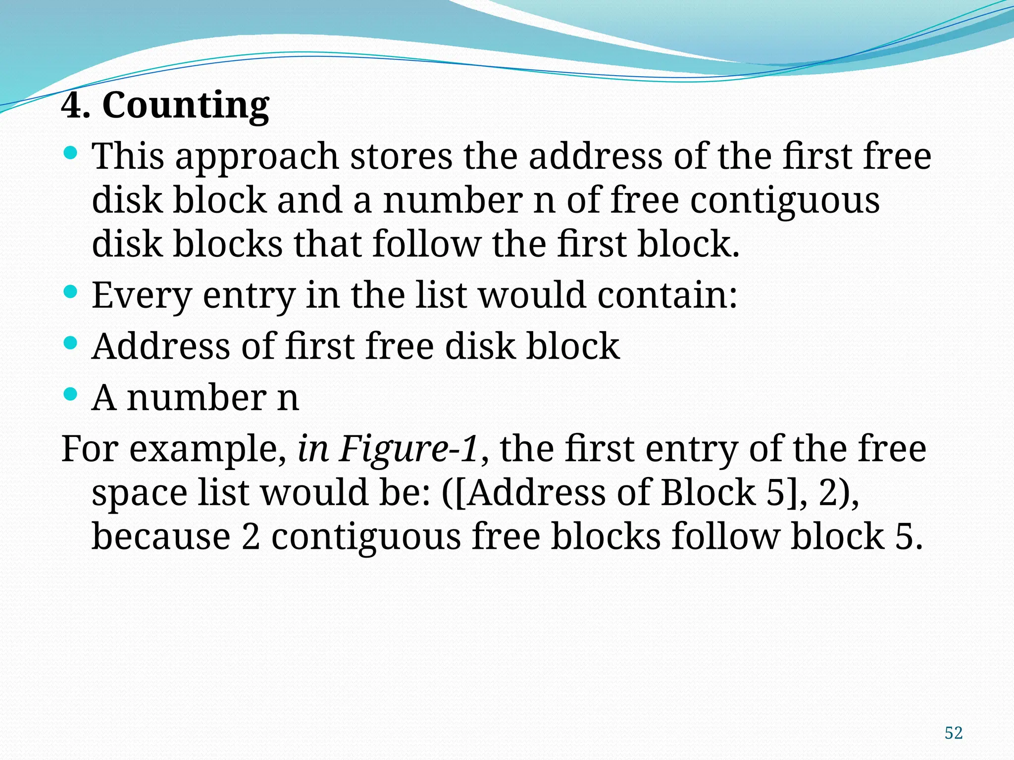 52
4. Counting
 This approach stores the address of the first free
disk block and a number n of free contiguous
disk blocks that follow the first block.
 Every entry in the list would contain:
 Address of first free disk block
 A number n
For example, in Figure-1, the first entry of the free
space list would be: ([Address of Block 5], 2),
because 2 contiguous free blocks follow block 5.
 