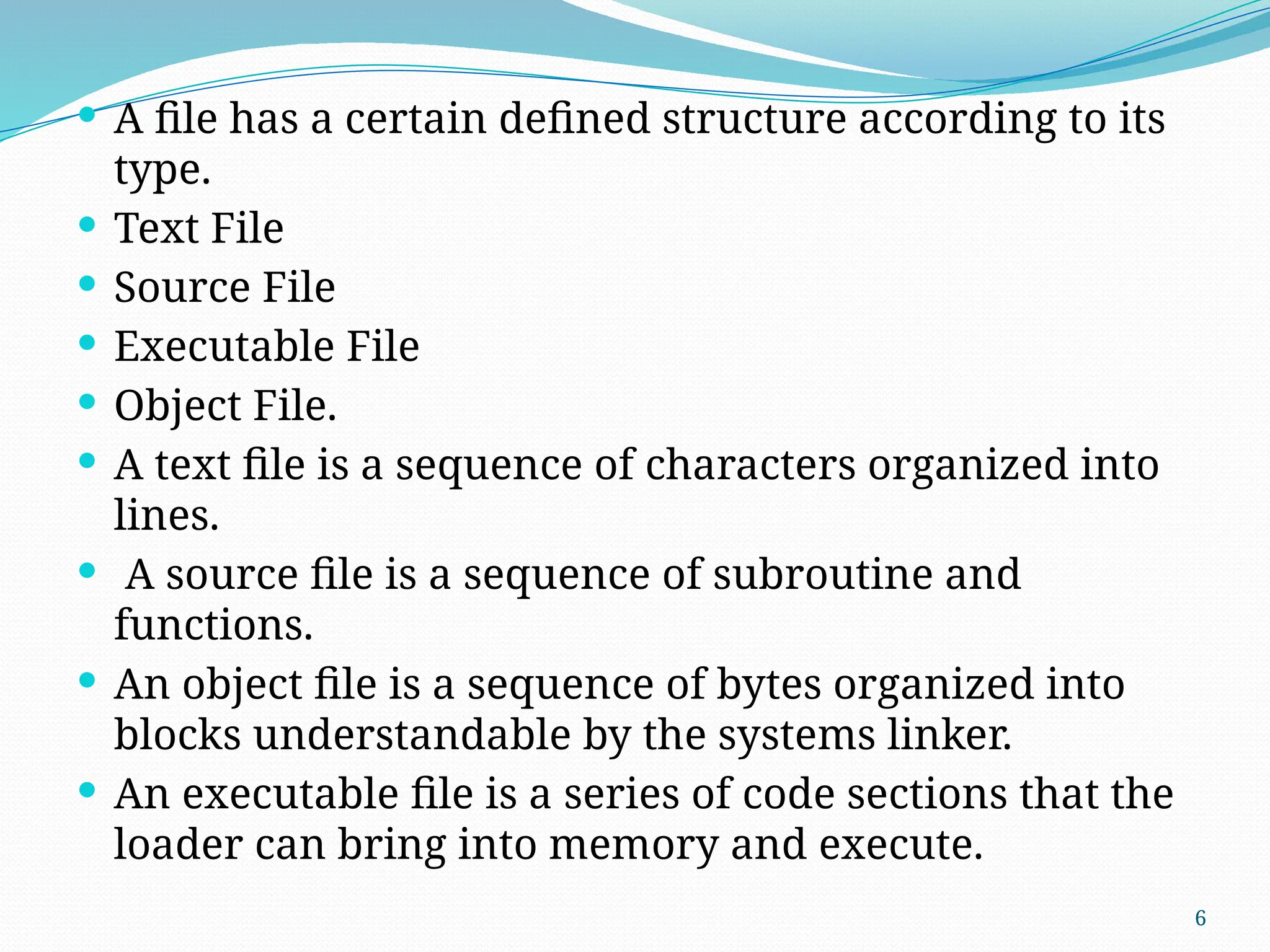 6
 A file has a certain defined structure according to its
type.
 Text File
 Source File
 Executable File
 Object File.
 A text file is a sequence of characters organized into
lines.
 A source file is a sequence of subroutine and
functions.
 An object file is a sequence of bytes organized into
blocks understandable by the systems linker.
 An executable file is a series of code sections that the
loader can bring into memory and execute.
 