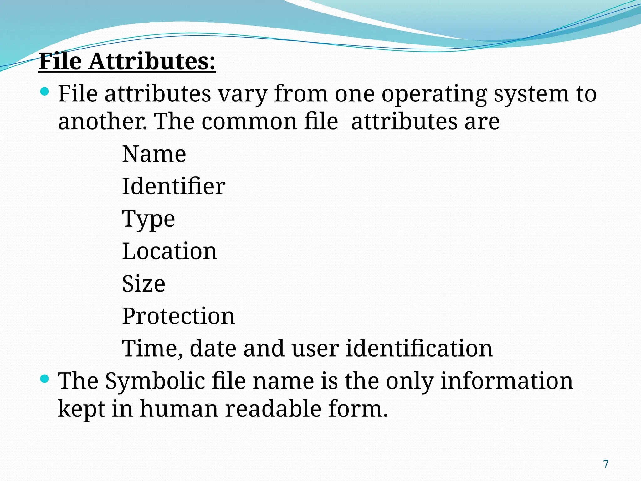 7
File Attributes:
 File attributes vary from one operating system to
another. The common file attributes are
Name
Identifier
Type
Location
Size
Protection
Time, date and user identification
 The Symbolic file name is the only information
kept in human readable form.
 