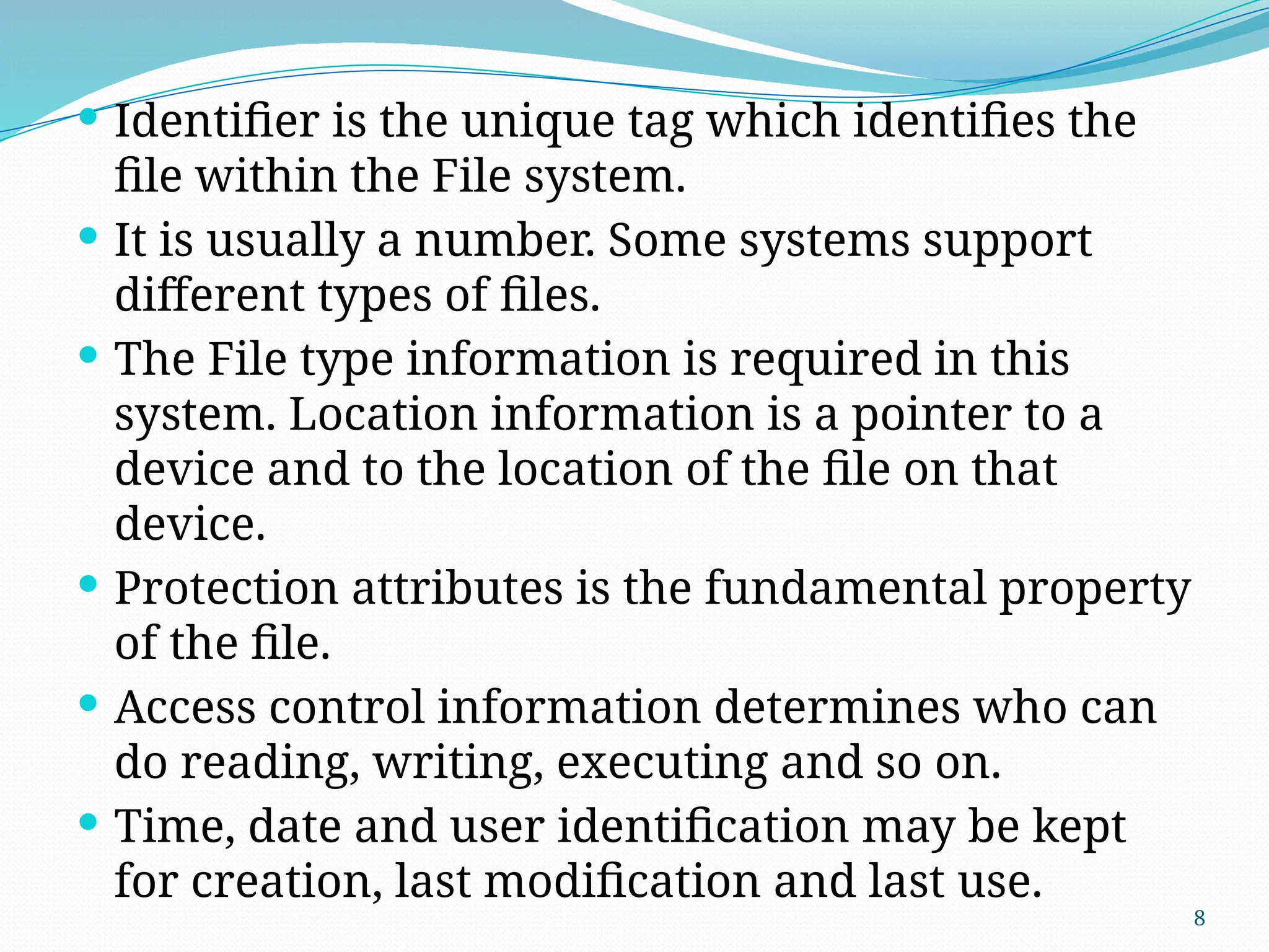 8
 Identifier is the unique tag which identifies the
file within the File system.
 It is usually a number. Some systems support
different types of files.
 The File type information is required in this
system. Location information is a pointer to a
device and to the location of the file on that
device.
 Protection attributes is the fundamental property
of the file.
 Access control information determines who can
do reading, writing, executing and so on.
 Time, date and user identification may be kept
for creation, last modification and last use.
 