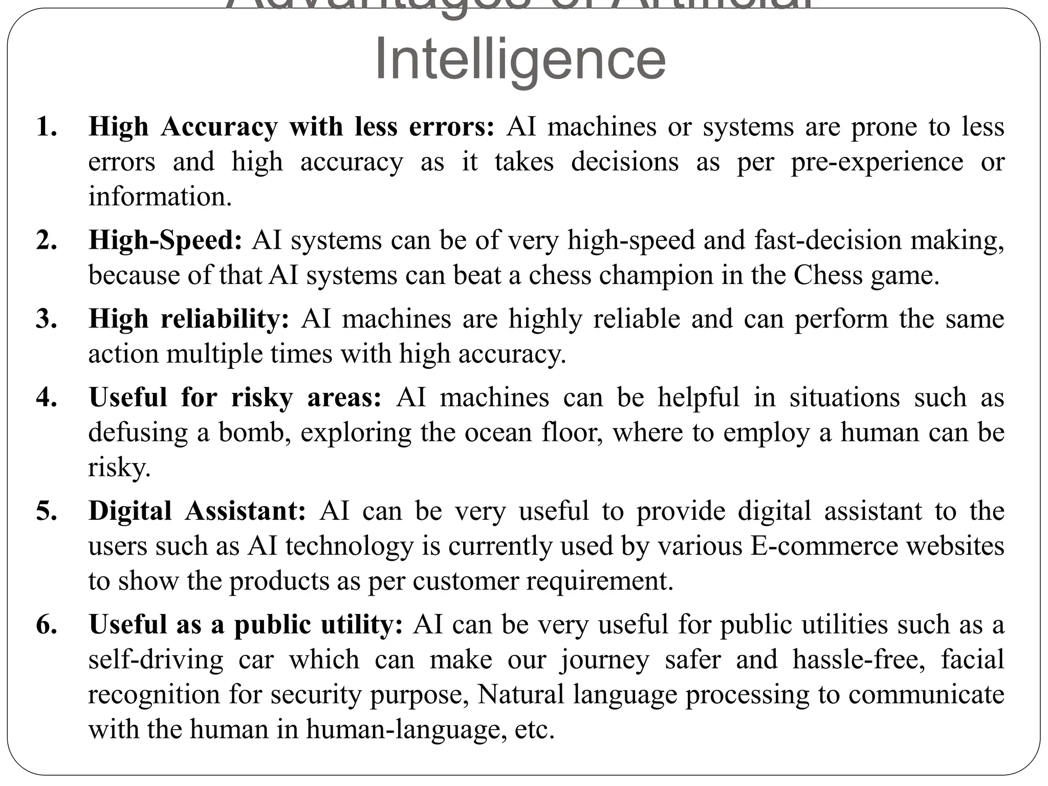 Advantages of Artificial
Intelligence
1. High Accuracy with less errors: AI machines or systems are prone to less
errors and high accuracy as it takes decisions as per pre-experience or
information.
2. High-Speed: AI systems can be of very high-speed and fast-decision making,
because of that AI systems can beat a chess champion in the Chess game.
3. High reliability: AI machines are highly reliable and can perform the same
action multiple times with high accuracy.
4. Useful for risky areas: AI machines can be helpful in situations such as
defusing a bomb, exploring the ocean floor, where to employ a human can be
risky.
5. Digital Assistant: AI can be very useful to provide digital assistant to the
users such as AI technology is currently used by various E-commerce websites
to show the products as per customer requirement.
6. Useful as a public utility: AI can be very useful for public utilities such as a
self-driving car which can make our journey safer and hassle-free, facial
recognition for security purpose, Natural language processing to communicate
with the human in human-language, etc.
 