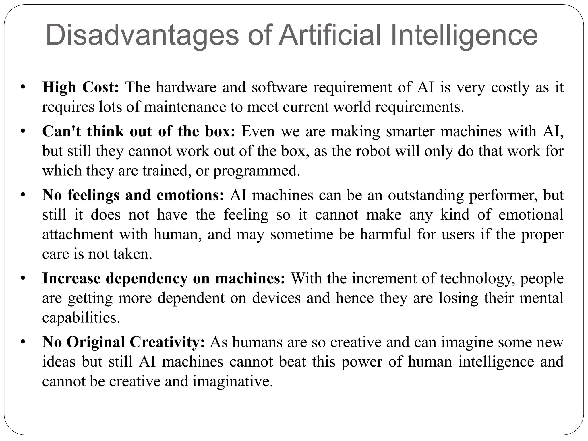 Disadvantages of Artificial Intelligence
• High Cost: The hardware and software requirement of AI is very costly as it
requires lots of maintenance to meet current world requirements.
• Can't think out of the box: Even we are making smarter machines with AI,
but still they cannot work out of the box, as the robot will only do that work for
which they are trained, or programmed.
• No feelings and emotions: AI machines can be an outstanding performer, but
still it does not have the feeling so it cannot make any kind of emotional
attachment with human, and may sometime be harmful for users if the proper
care is not taken.
• Increase dependency on machines: With the increment of technology, people
are getting more dependent on devices and hence they are losing their mental
capabilities.
• No Original Creativity: As humans are so creative and can imagine some new
ideas but still AI machines cannot beat this power of human intelligence and
cannot be creative and imaginative.
 