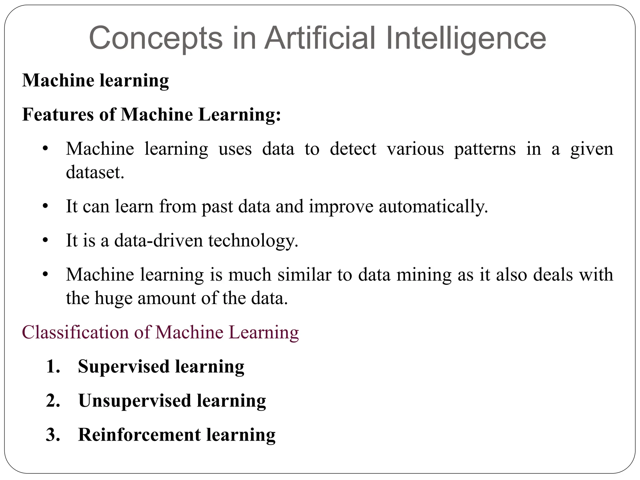 Concepts in Artificial Intelligence
Machine learning
Features of Machine Learning:
• Machine learning uses data to detect various patterns in a given
dataset.
• It can learn from past data and improve automatically.
• It is a data-driven technology.
• Machine learning is much similar to data mining as it also deals with
the huge amount of the data.
Classification of Machine Learning
1. Supervised learning
2. Unsupervised learning
3. Reinforcement learning
 