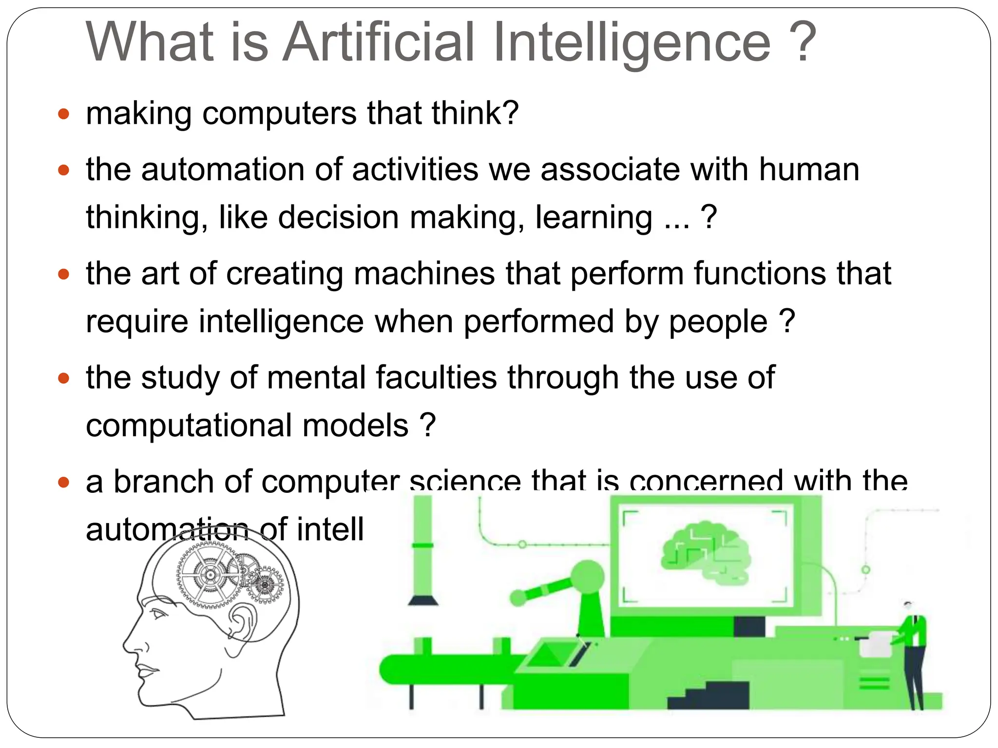 What is Artificial Intelligence ?
 making computers that think?
 the automation of activities we associate with human
thinking, like decision making, learning ... ?
 the art of creating machines that perform functions that
require intelligence when performed by people ?
 the study of mental faculties through the use of
computational models ?
 a branch of computer science that is concerned with the
automation of intelligent behaviour ?
 