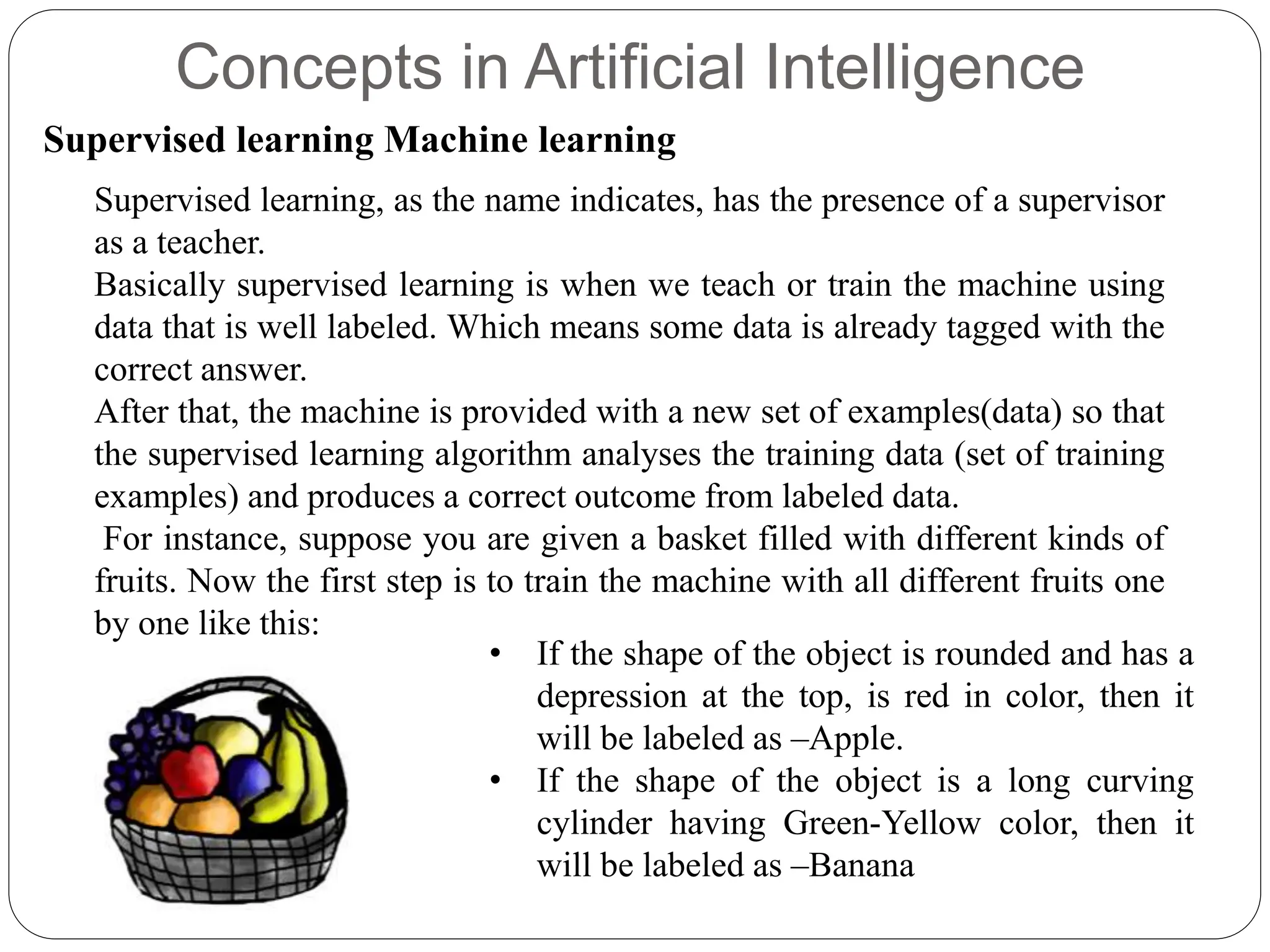 Concepts in Artificial Intelligence
Supervised learning Machine learning
Supervised learning, as the name indicates, has the presence of a supervisor
as a teacher.
Basically supervised learning is when we teach or train the machine using
data that is well labeled. Which means some data is already tagged with the
correct answer.
After that, the machine is provided with a new set of examples(data) so that
the supervised learning algorithm analyses the training data (set of training
examples) and produces a correct outcome from labeled data.
For instance, suppose you are given a basket filled with different kinds of
fruits. Now the first step is to train the machine with all different fruits one
by one like this:
• If the shape of the object is rounded and has a
depression at the top, is red in color, then it
will be labeled as –Apple.
• If the shape of the object is a long curving
cylinder having Green-Yellow color, then it
will be labeled as –Banana
 