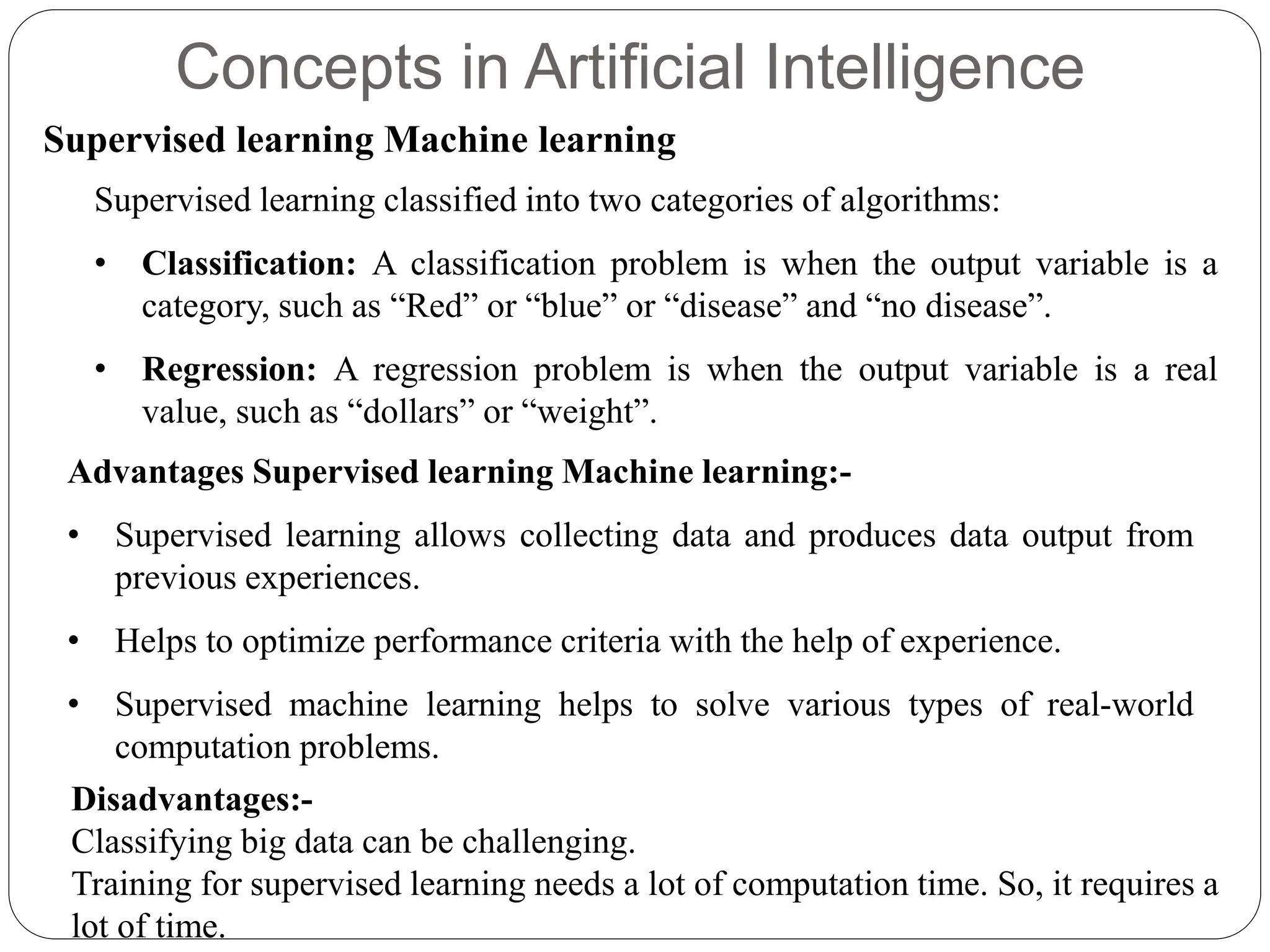 Concepts in Artificial Intelligence
Supervised learning Machine learning
Supervised learning classified into two categories of algorithms:
• Classification: A classification problem is when the output variable is a
category, such as “Red” or “blue” or “disease” and “no disease”.
• Regression: A regression problem is when the output variable is a real
value, such as “dollars” or “weight”.
Advantages Supervised learning Machine learning:-
• Supervised learning allows collecting data and produces data output from
previous experiences.
• Helps to optimize performance criteria with the help of experience.
• Supervised machine learning helps to solve various types of real-world
computation problems.
Disadvantages:-
Classifying big data can be challenging.
Training for supervised learning needs a lot of computation time. So, it requires a
lot of time.
 