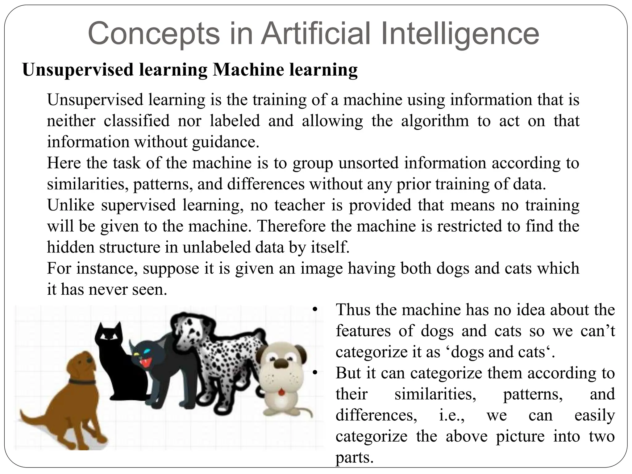 Concepts in Artificial Intelligence
Unsupervised learning Machine learning
Unsupervised learning is the training of a machine using information that is
neither classified nor labeled and allowing the algorithm to act on that
information without guidance.
Here the task of the machine is to group unsorted information according to
similarities, patterns, and differences without any prior training of data.
Unlike supervised learning, no teacher is provided that means no training
will be given to the machine. Therefore the machine is restricted to find the
hidden structure in unlabeled data by itself.
For instance, suppose it is given an image having both dogs and cats which
it has never seen.
• Thus the machine has no idea about the
features of dogs and cats so we can’t
categorize it as ‘dogs and cats‘.
• But it can categorize them according to
their similarities, patterns, and
differences, i.e., we can easily
categorize the above picture into two
parts.
 