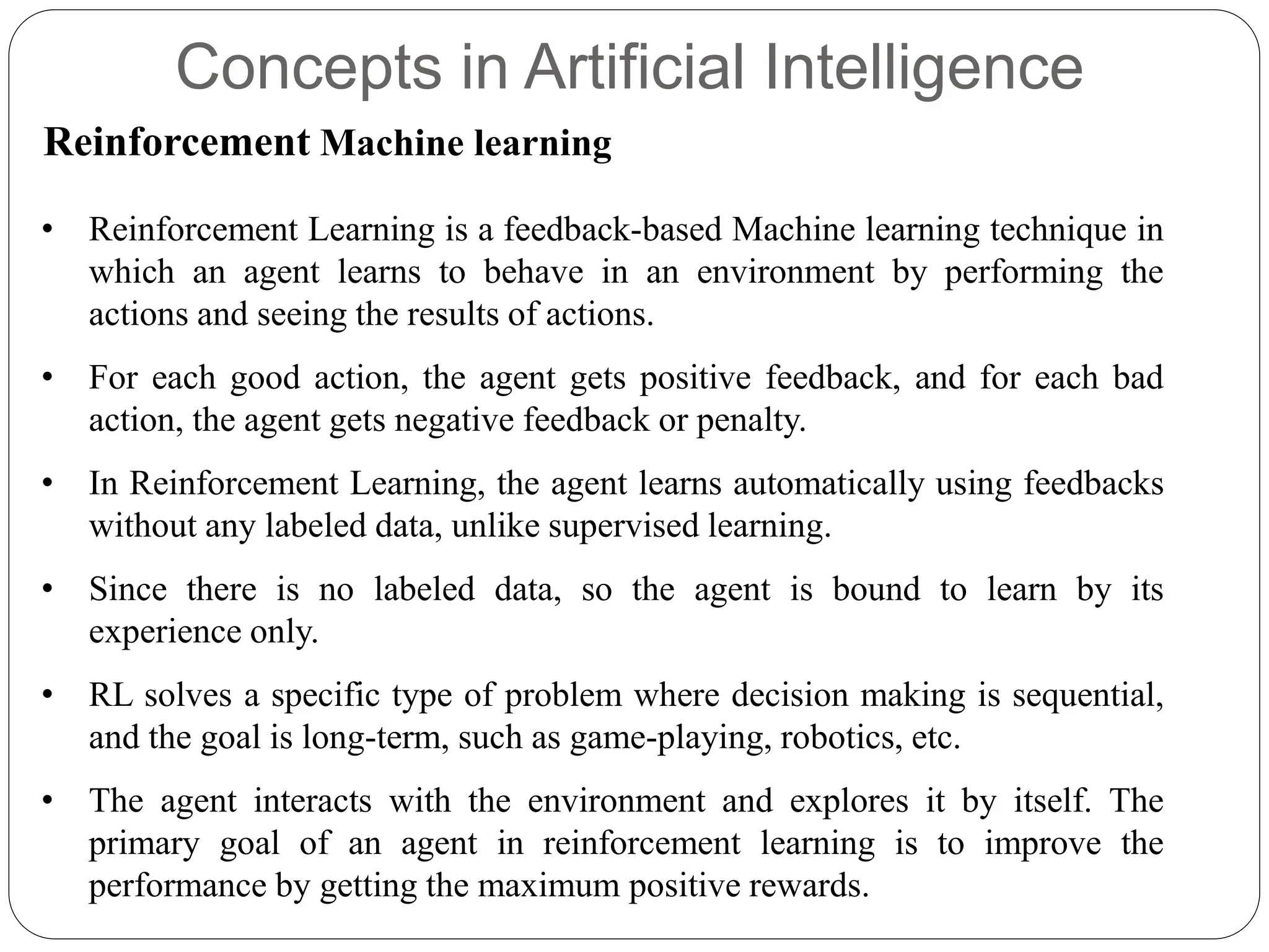 Concepts in Artificial Intelligence
Reinforcement Machine learning
• Reinforcement Learning is a feedback-based Machine learning technique in
which an agent learns to behave in an environment by performing the
actions and seeing the results of actions.
• For each good action, the agent gets positive feedback, and for each bad
action, the agent gets negative feedback or penalty.
• In Reinforcement Learning, the agent learns automatically using feedbacks
without any labeled data, unlike supervised learning.
• Since there is no labeled data, so the agent is bound to learn by its
experience only.
• RL solves a specific type of problem where decision making is sequential,
and the goal is long-term, such as game-playing, robotics, etc.
• The agent interacts with the environment and explores it by itself. The
primary goal of an agent in reinforcement learning is to improve the
performance by getting the maximum positive rewards.
 