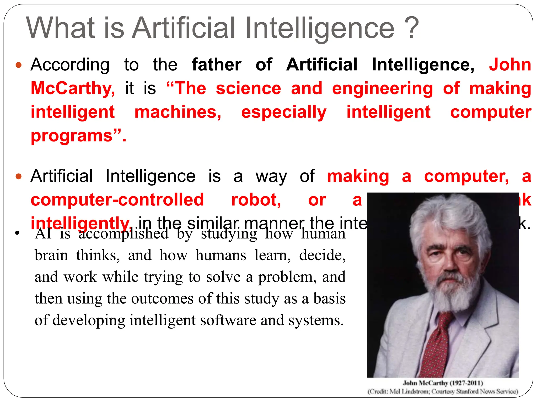 What is Artificial Intelligence ?
 According to the father of Artificial Intelligence, John
McCarthy, it is “The science and engineering of making
intelligent machines, especially intelligent computer
programs”.
 Artificial Intelligence is a way of making a computer, a
computer-controlled robot, or a software think
intelligently, in the similar manner the intelligent humans think.
• AI is accomplished by studying how human
brain thinks, and how humans learn, decide,
and work while trying to solve a problem, and
then using the outcomes of this study as a basis
of developing intelligent software and systems.
 