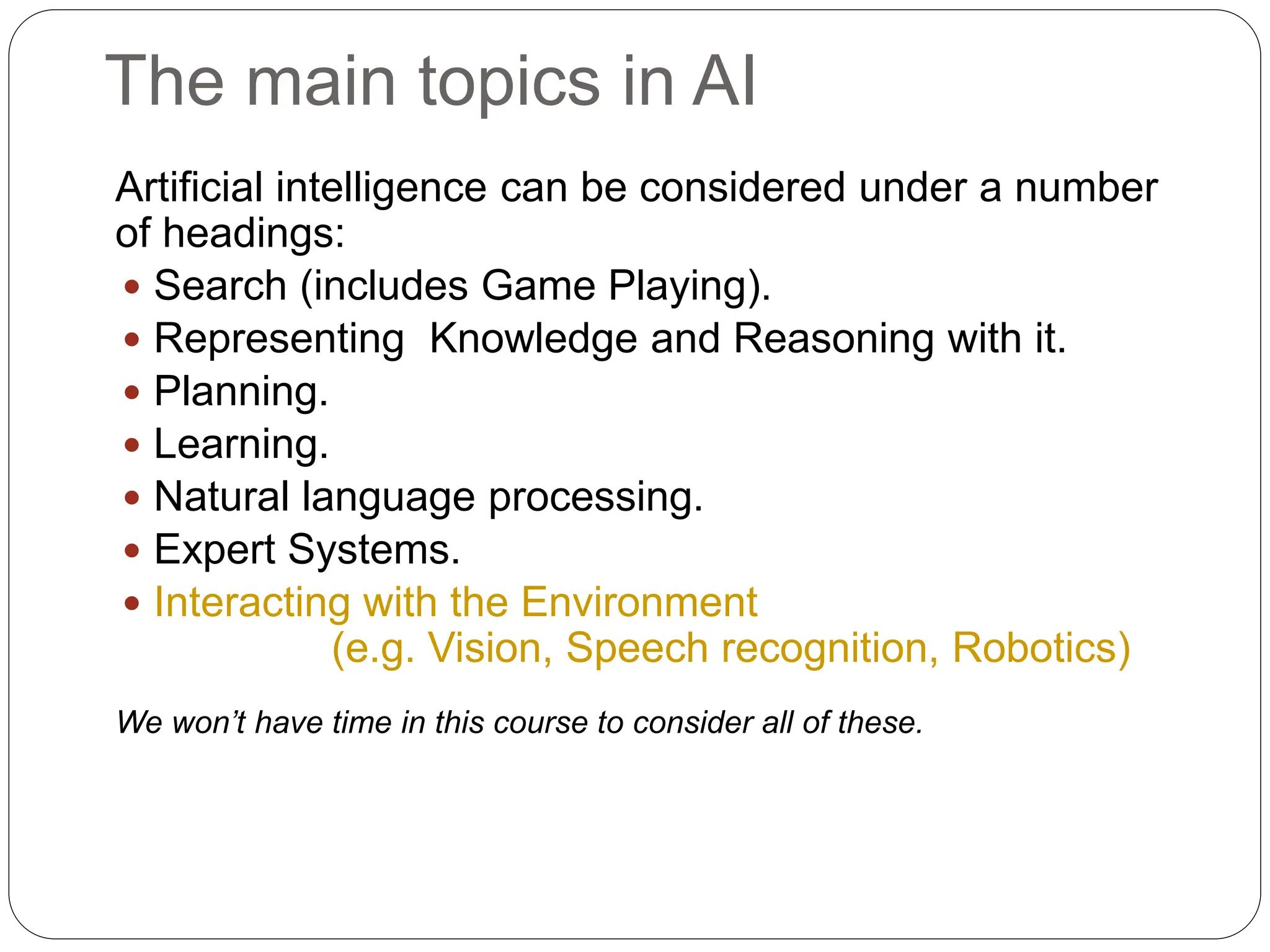 The main topics in AI
Artificial intelligence can be considered under a number
of headings:
 Search (includes Game Playing).
 Representing Knowledge and Reasoning with it.
 Planning.
 Learning.
 Natural language processing.
 Expert Systems.
 Interacting with the Environment
(e.g. Vision, Speech recognition, Robotics)
We won’t have time in this course to consider all of these.
 