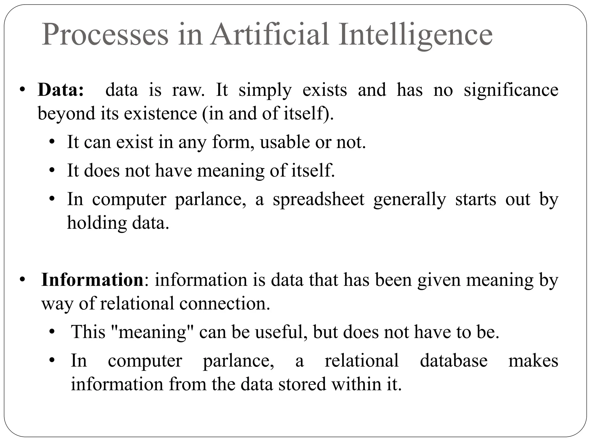 Processes in Artificial Intelligence
• Data: data is raw. It simply exists and has no significance
beyond its existence (in and of itself).
• It can exist in any form, usable or not.
• It does not have meaning of itself.
• In computer parlance, a spreadsheet generally starts out by
holding data.
• Information: information is data that has been given meaning by
way of relational connection.
• This "meaning" can be useful, but does not have to be.
• In computer parlance, a relational database makes
information from the data stored within it.
 