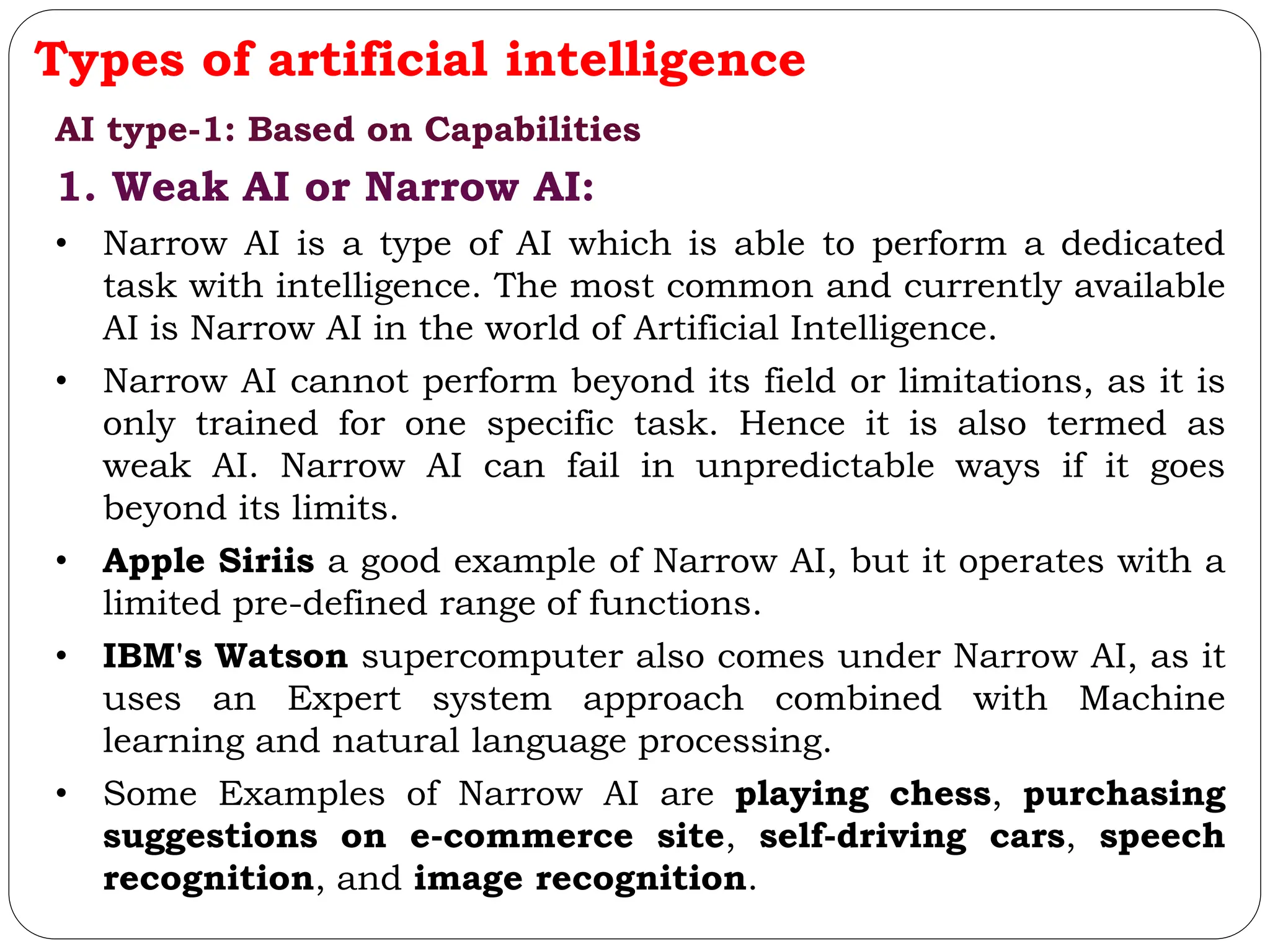 Types of artificial intelligence
AI type-1: Based on Capabilities
1. Weak AI or Narrow AI:
• Narrow AI is a type of AI which is able to perform a dedicated
task with intelligence. The most common and currently available
AI is Narrow AI in the world of Artificial Intelligence.
• Narrow AI cannot perform beyond its field or limitations, as it is
only trained for one specific task. Hence it is also termed as
weak AI. Narrow AI can fail in unpredictable ways if it goes
beyond its limits.
• Apple Siriis a good example of Narrow AI, but it operates with a
limited pre-defined range of functions.
• IBM's Watson supercomputer also comes under Narrow AI, as it
uses an Expert system approach combined with Machine
learning and natural language processing.
• Some Examples of Narrow AI are playing chess, purchasing
suggestions on e-commerce site, self-driving cars, speech
recognition, and image recognition.
 