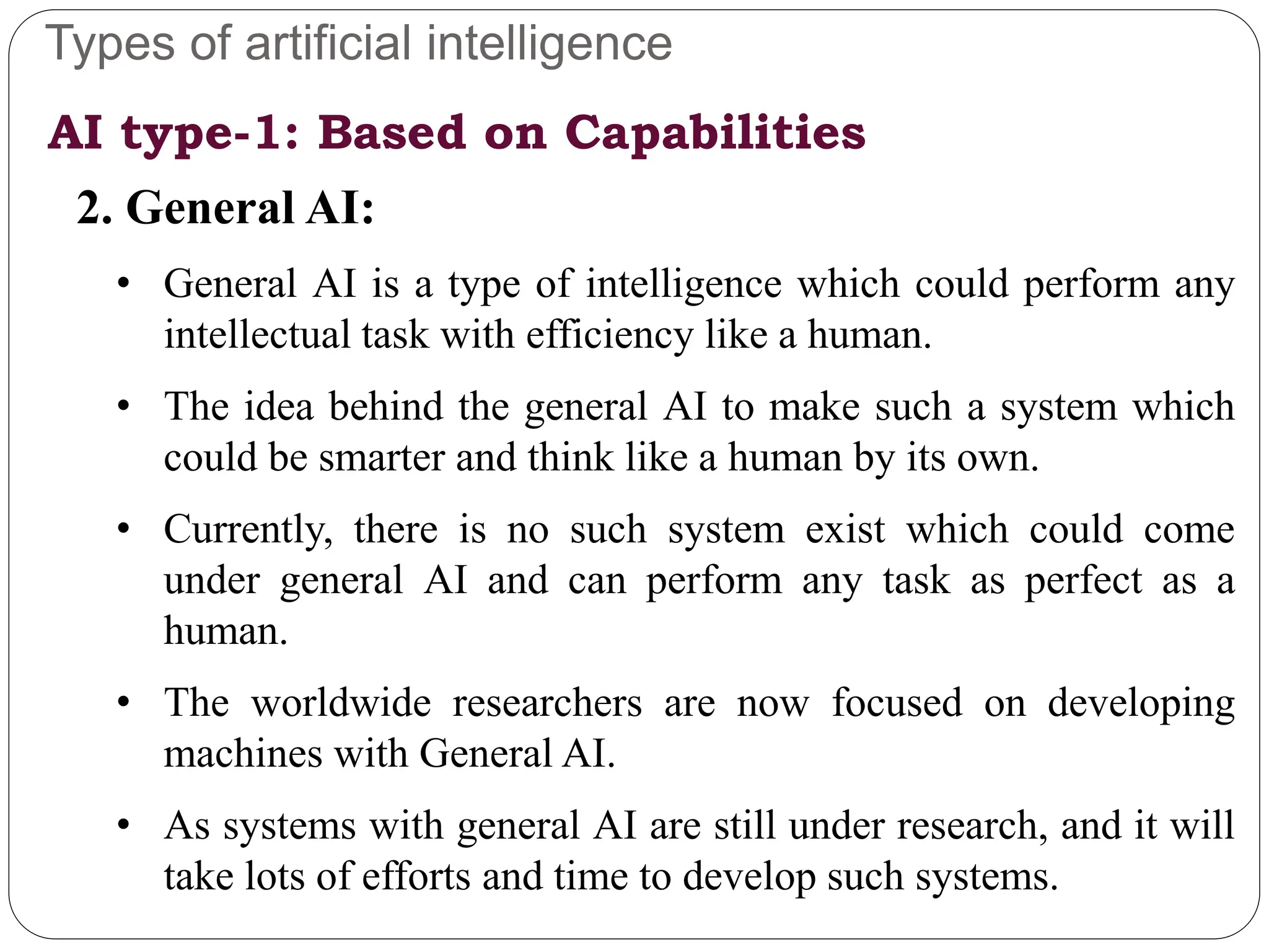 Types of artificial intelligence
2. General AI:
• General AI is a type of intelligence which could perform any
intellectual task with efficiency like a human.
• The idea behind the general AI to make such a system which
could be smarter and think like a human by its own.
• Currently, there is no such system exist which could come
under general AI and can perform any task as perfect as a
human.
• The worldwide researchers are now focused on developing
machines with General AI.
• As systems with general AI are still under research, and it will
take lots of efforts and time to develop such systems.
AI type-1: Based on Capabilities
 