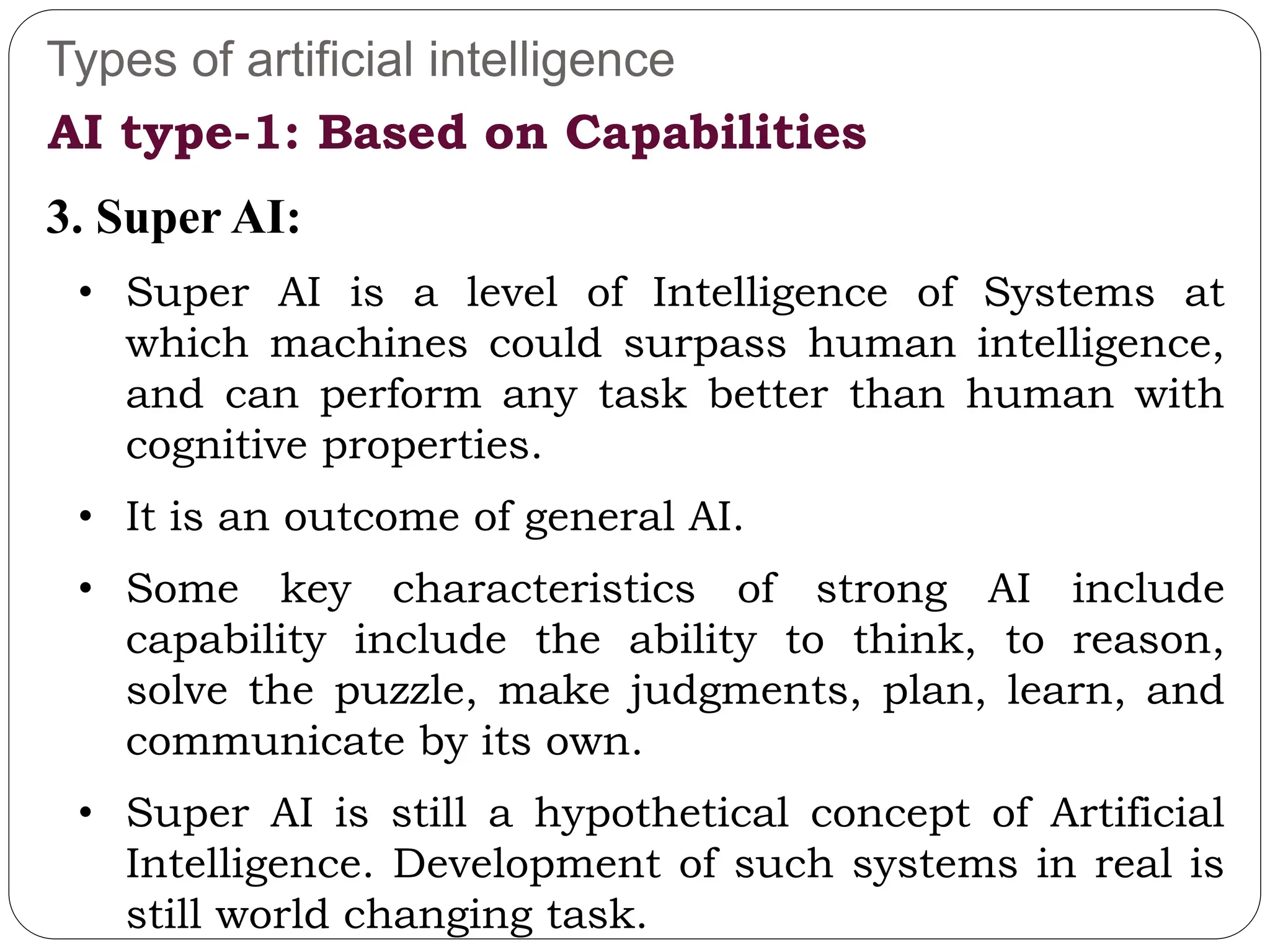 Types of artificial intelligence
3. Super AI:
• Super AI is a level of Intelligence of Systems at
which machines could surpass human intelligence,
and can perform any task better than human with
cognitive properties.
• It is an outcome of general AI.
• Some key characteristics of strong AI include
capability include the ability to think, to reason,
solve the puzzle, make judgments, plan, learn, and
communicate by its own.
• Super AI is still a hypothetical concept of Artificial
Intelligence. Development of such systems in real is
still world changing task.
AI type-1: Based on Capabilities
 