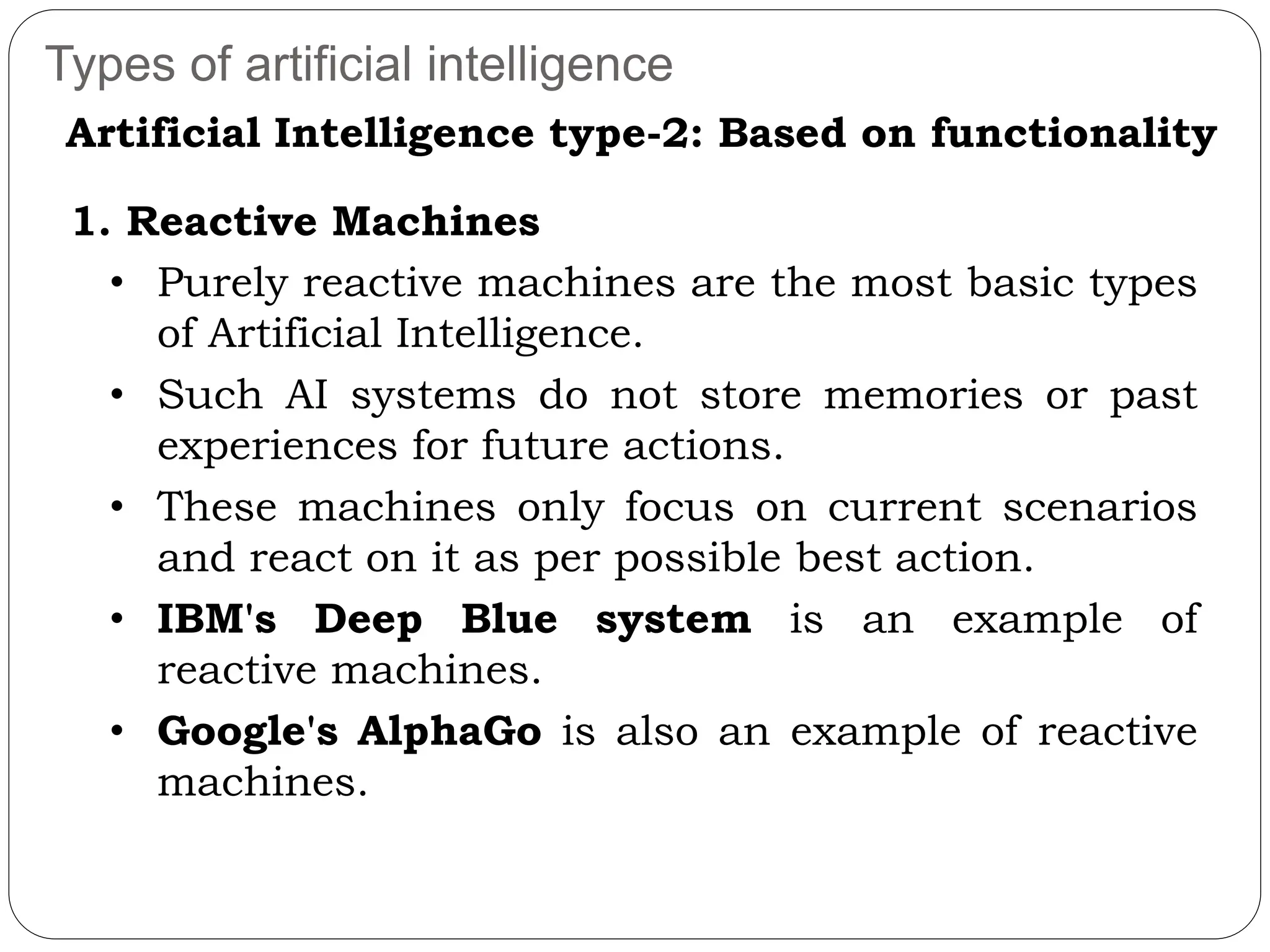 Types of artificial intelligence
1. Reactive Machines
• Purely reactive machines are the most basic types
of Artificial Intelligence.
• Such AI systems do not store memories or past
experiences for future actions.
• These machines only focus on current scenarios
and react on it as per possible best action.
• IBM's Deep Blue system is an example of
reactive machines.
• Google's AlphaGo is also an example of reactive
machines.
Artificial Intelligence type-2: Based on functionality
 