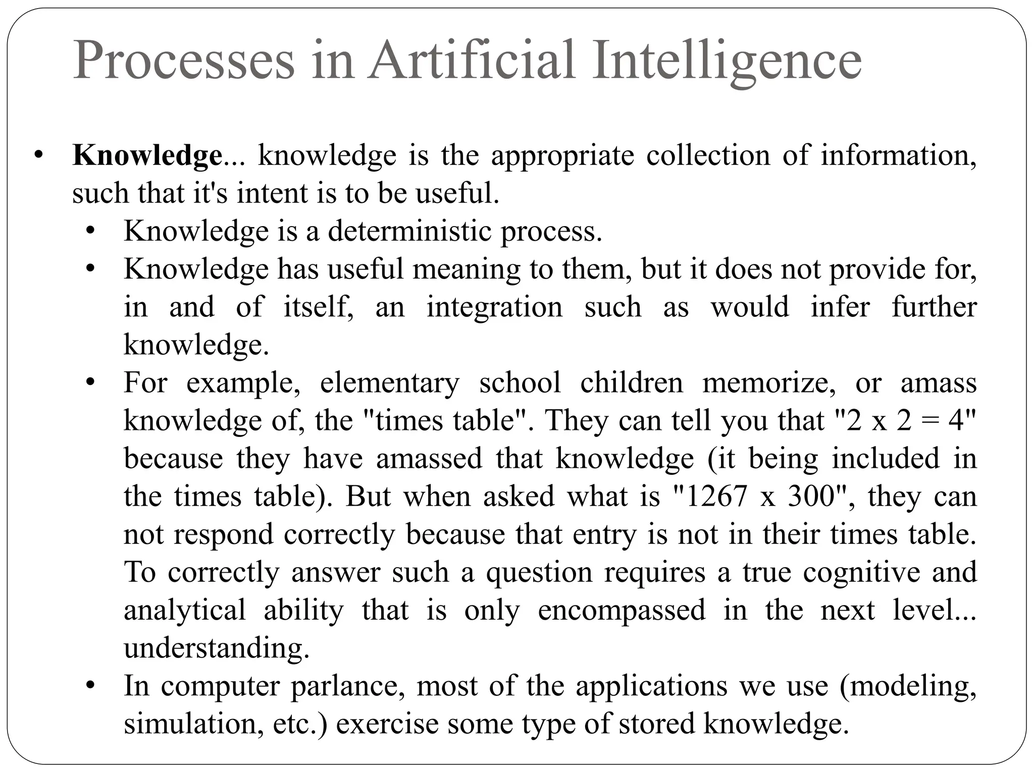 Processes in Artificial Intelligence
• Knowledge... knowledge is the appropriate collection of information,
such that it's intent is to be useful.
• Knowledge is a deterministic process.
• Knowledge has useful meaning to them, but it does not provide for,
in and of itself, an integration such as would infer further
knowledge.
• For example, elementary school children memorize, or amass
knowledge of, the "times table". They can tell you that "2 x 2 = 4"
because they have amassed that knowledge (it being included in
the times table). But when asked what is "1267 x 300", they can
not respond correctly because that entry is not in their times table.
To correctly answer such a question requires a true cognitive and
analytical ability that is only encompassed in the next level...
understanding.
• In computer parlance, most of the applications we use (modeling,
simulation, etc.) exercise some type of stored knowledge.
 