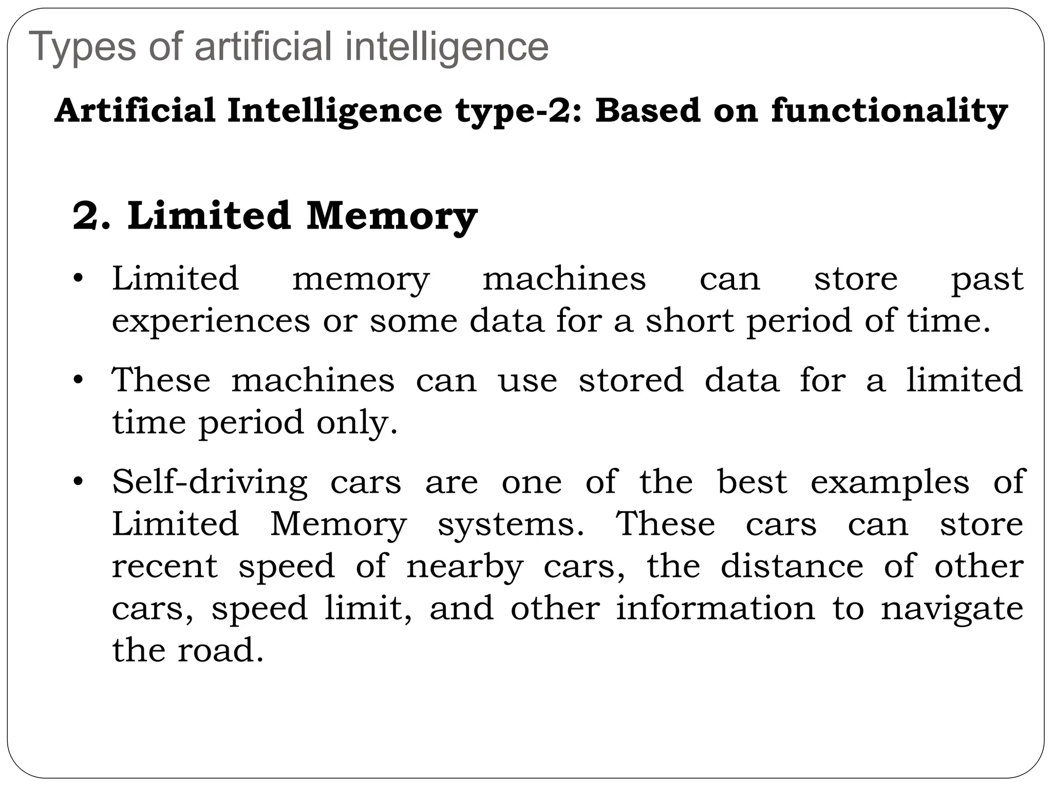 Types of artificial intelligence
Artificial Intelligence type-2: Based on functionality
2. Limited Memory
• Limited memory machines can store past
experiences or some data for a short period of time.
• These machines can use stored data for a limited
time period only.
• Self-driving cars are one of the best examples of
Limited Memory systems. These cars can store
recent speed of nearby cars, the distance of other
cars, speed limit, and other information to navigate
the road.
 