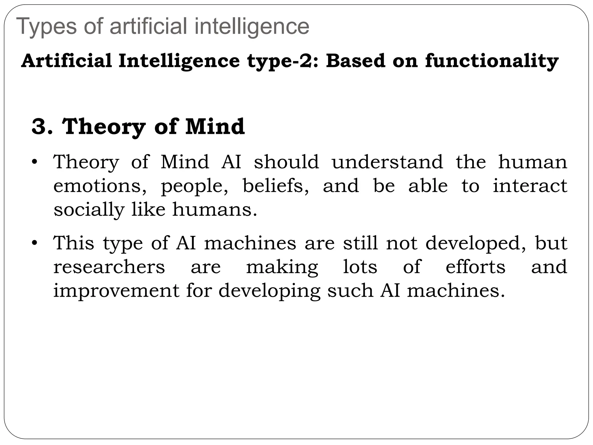 Types of artificial intelligence
Artificial Intelligence type-2: Based on functionality
3. Theory of Mind
• Theory of Mind AI should understand the human
emotions, people, beliefs, and be able to interact
socially like humans.
• This type of AI machines are still not developed, but
researchers are making lots of efforts and
improvement for developing such AI machines.
 