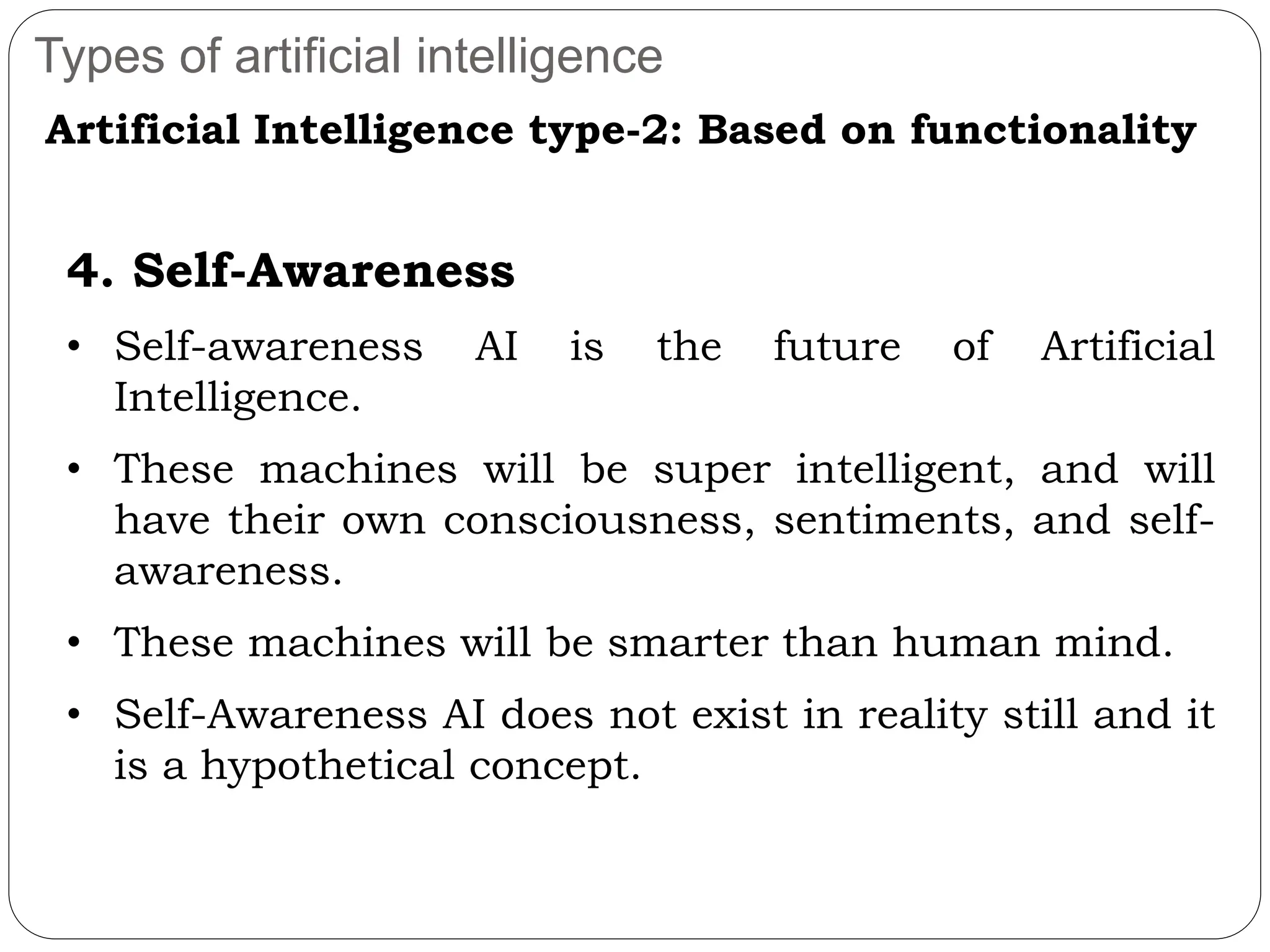 Types of artificial intelligence
Artificial Intelligence type-2: Based on functionality
4. Self-Awareness
• Self-awareness AI is the future of Artificial
Intelligence.
• These machines will be super intelligent, and will
have their own consciousness, sentiments, and self-
awareness.
• These machines will be smarter than human mind.
• Self-Awareness AI does not exist in reality still and it
is a hypothetical concept.
 
