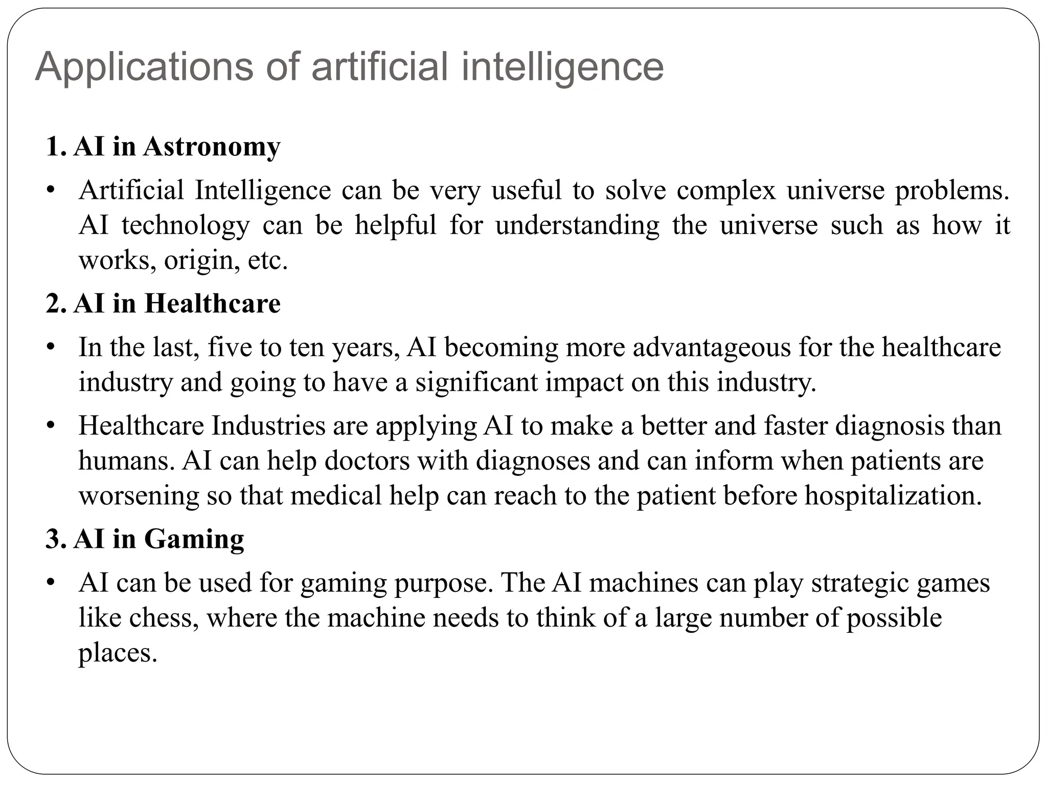 Applications of artificial intelligence
1. AI in Astronomy
• Artificial Intelligence can be very useful to solve complex universe problems.
AI technology can be helpful for understanding the universe such as how it
works, origin, etc.
2. AI in Healthcare
• In the last, five to ten years, AI becoming more advantageous for the healthcare
industry and going to have a significant impact on this industry.
• Healthcare Industries are applying AI to make a better and faster diagnosis than
humans. AI can help doctors with diagnoses and can inform when patients are
worsening so that medical help can reach to the patient before hospitalization.
3. AI in Gaming
• AI can be used for gaming purpose. The AI machines can play strategic games
like chess, where the machine needs to think of a large number of possible
places.
 