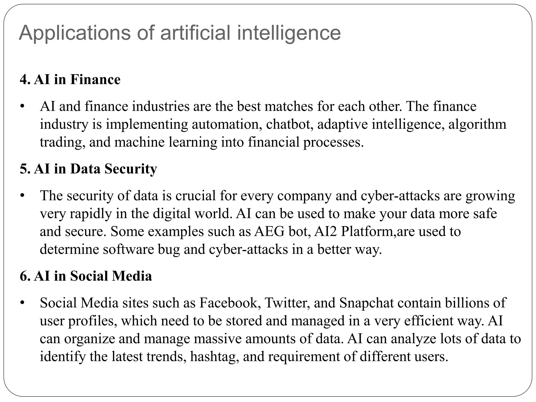 Applications of artificial intelligence
4. AI in Finance
• AI and finance industries are the best matches for each other. The finance
industry is implementing automation, chatbot, adaptive intelligence, algorithm
trading, and machine learning into financial processes.
5. AI in Data Security
• The security of data is crucial for every company and cyber-attacks are growing
very rapidly in the digital world. AI can be used to make your data more safe
and secure. Some examples such as AEG bot, AI2 Platform,are used to
determine software bug and cyber-attacks in a better way.
6. AI in Social Media
• Social Media sites such as Facebook, Twitter, and Snapchat contain billions of
user profiles, which need to be stored and managed in a very efficient way. AI
can organize and manage massive amounts of data. AI can analyze lots of data to
identify the latest trends, hashtag, and requirement of different users.
 