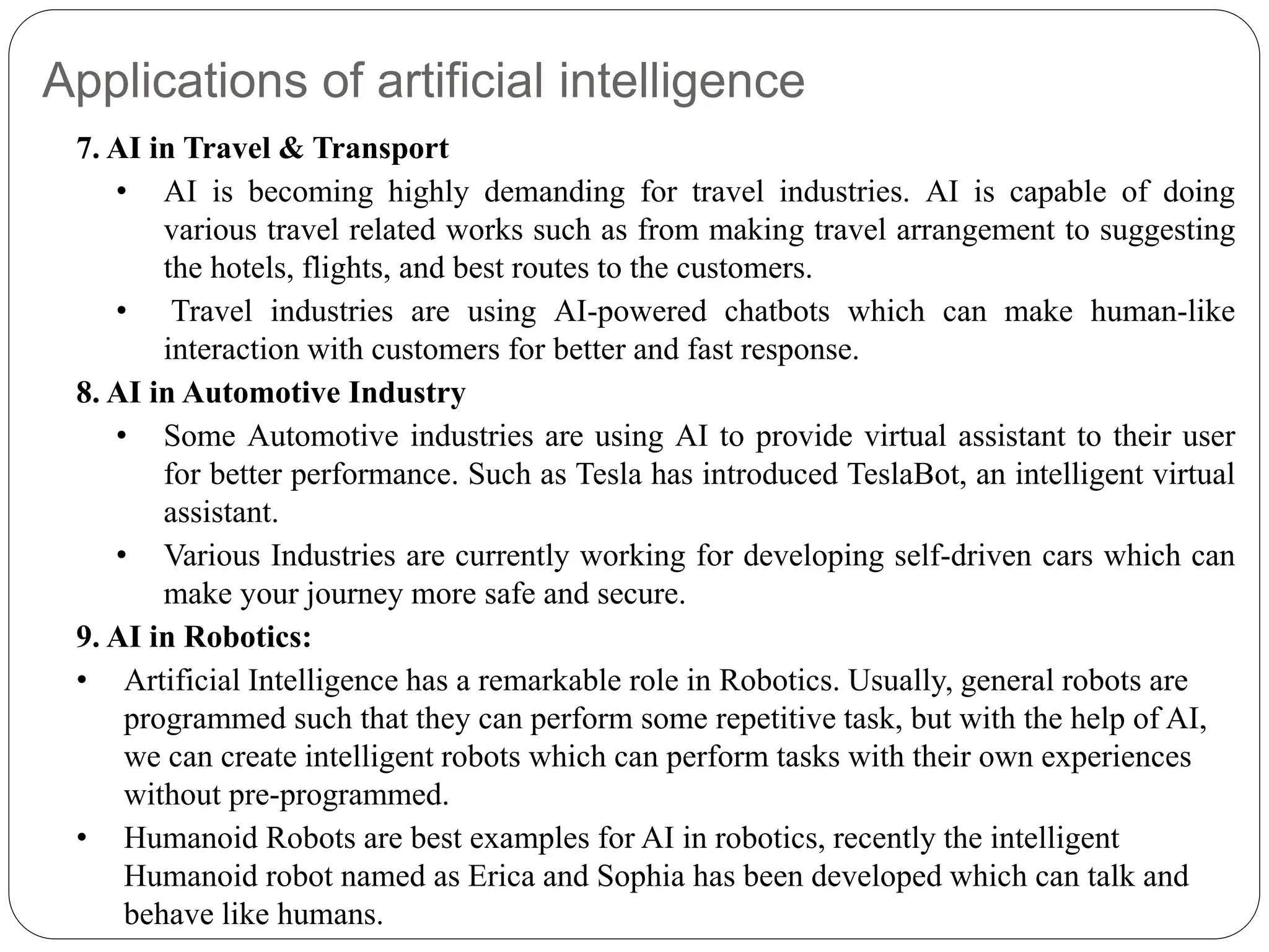 Applications of artificial intelligence
7. AI in Travel & Transport
• AI is becoming highly demanding for travel industries. AI is capable of doing
various travel related works such as from making travel arrangement to suggesting
the hotels, flights, and best routes to the customers.
• Travel industries are using AI-powered chatbots which can make human-like
interaction with customers for better and fast response.
8. AI in Automotive Industry
• Some Automotive industries are using AI to provide virtual assistant to their user
for better performance. Such as Tesla has introduced TeslaBot, an intelligent virtual
assistant.
• Various Industries are currently working for developing self-driven cars which can
make your journey more safe and secure.
9. AI in Robotics:
• Artificial Intelligence has a remarkable role in Robotics. Usually, general robots are
programmed such that they can perform some repetitive task, but with the help of AI,
we can create intelligent robots which can perform tasks with their own experiences
without pre-programmed.
• Humanoid Robots are best examples for AI in robotics, recently the intelligent
Humanoid robot named as Erica and Sophia has been developed which can talk and
behave like humans.
 