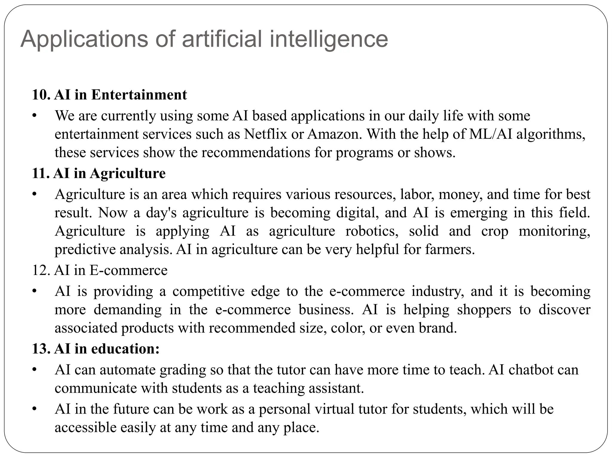 Applications of artificial intelligence
10. AI in Entertainment
• We are currently using some AI based applications in our daily life with some
entertainment services such as Netflix or Amazon. With the help of ML/AI algorithms,
these services show the recommendations for programs or shows.
11. AI in Agriculture
• Agriculture is an area which requires various resources, labor, money, and time for best
result. Now a day's agriculture is becoming digital, and AI is emerging in this field.
Agriculture is applying AI as agriculture robotics, solid and crop monitoring,
predictive analysis. AI in agriculture can be very helpful for farmers.
12. AI in E-commerce
• AI is providing a competitive edge to the e-commerce industry, and it is becoming
more demanding in the e-commerce business. AI is helping shoppers to discover
associated products with recommended size, color, or even brand.
13. AI in education:
• AI can automate grading so that the tutor can have more time to teach. AI chatbot can
communicate with students as a teaching assistant.
• AI in the future can be work as a personal virtual tutor for students, which will be
accessible easily at any time and any place.
 