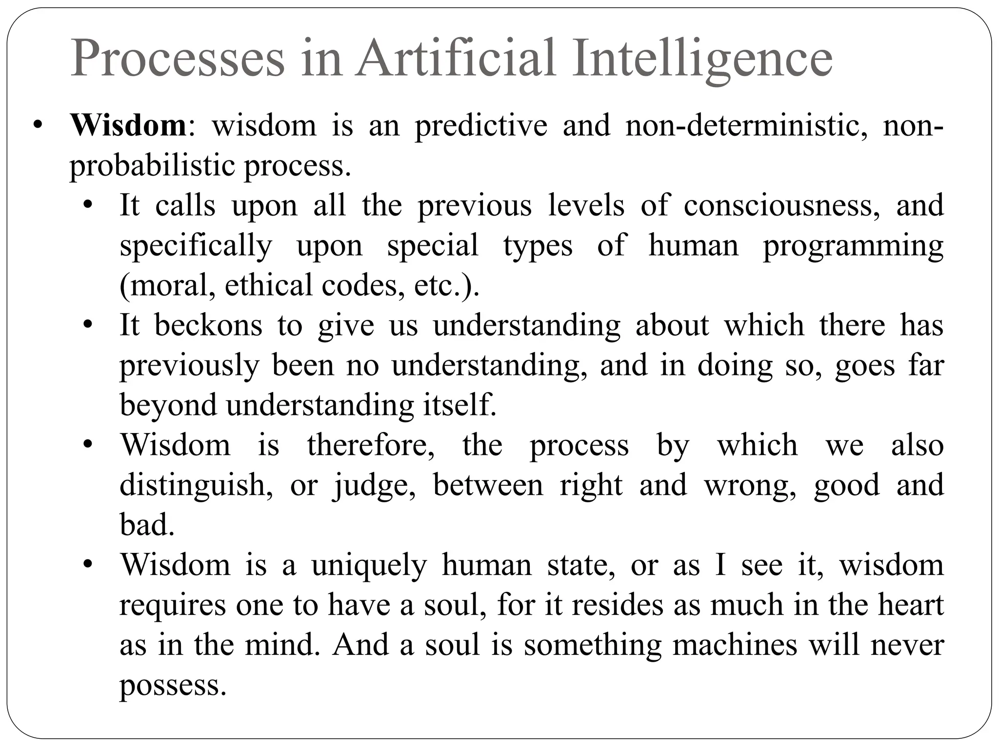 Processes in Artificial Intelligence
• Wisdom: wisdom is an predictive and non-deterministic, non-
probabilistic process.
• It calls upon all the previous levels of consciousness, and
specifically upon special types of human programming
(moral, ethical codes, etc.).
• It beckons to give us understanding about which there has
previously been no understanding, and in doing so, goes far
beyond understanding itself.
• Wisdom is therefore, the process by which we also
distinguish, or judge, between right and wrong, good and
bad.
• Wisdom is a uniquely human state, or as I see it, wisdom
requires one to have a soul, for it resides as much in the heart
as in the mind. And a soul is something machines will never
possess.
 