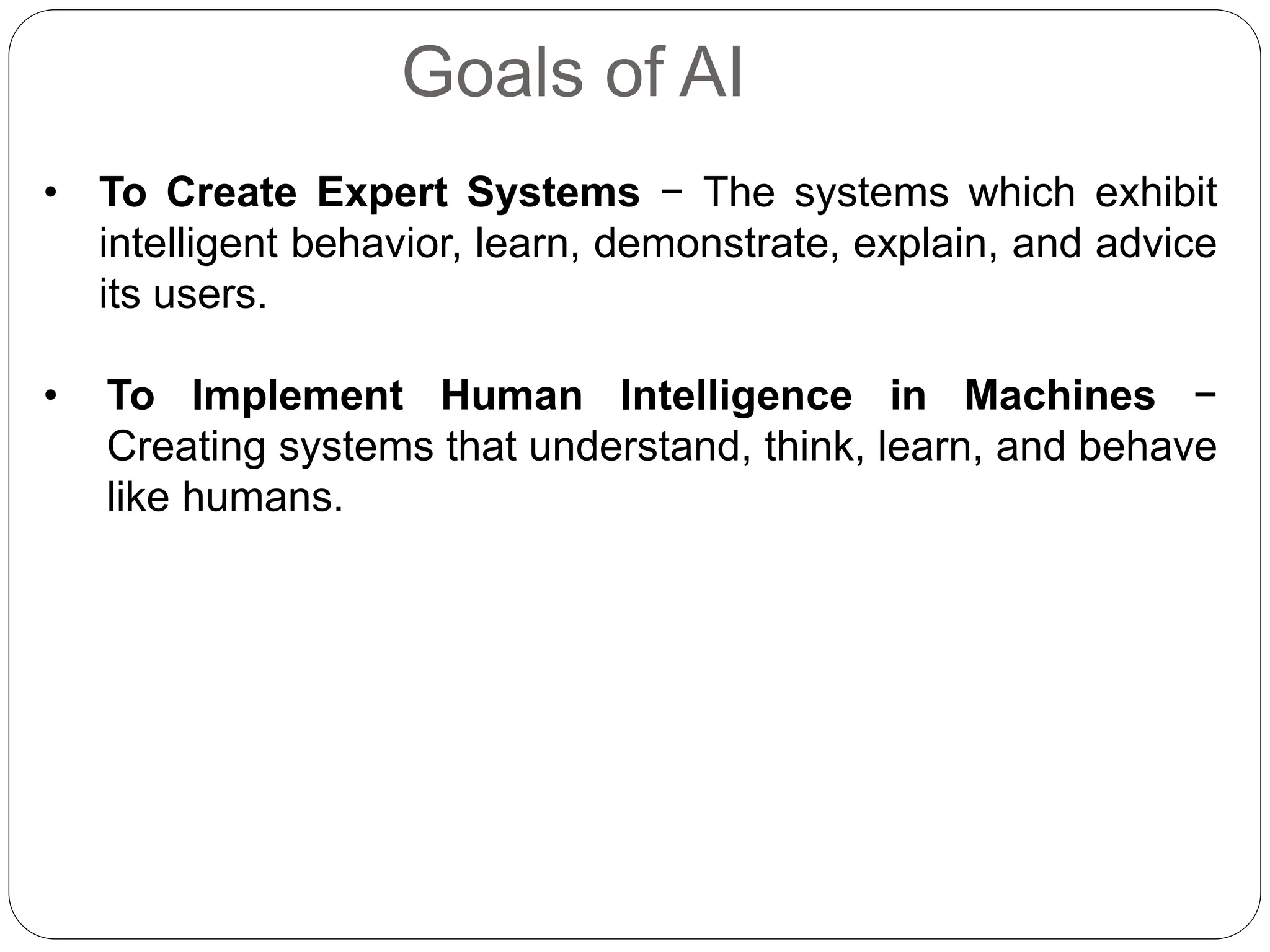 Goals of AI
• To Create Expert Systems − The systems which exhibit
intelligent behavior, learn, demonstrate, explain, and advice
its users.
• To Implement Human Intelligence in Machines −
Creating systems that understand, think, learn, and behave
like humans.
 