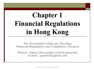 Chapter 1
Financial Regulations
in Hong Kong
The Presentation Slides for Teaching
Financial Regulations and Compliance Practices
Website : https://sites.google.com/site/quanrisk
E-mail : quanrisk@gmail.com
Copyright © 2021 CapitaLogic Limited
 