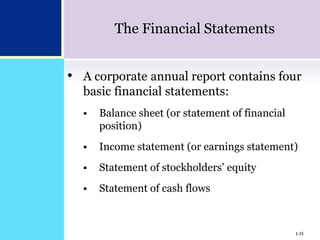 1-15
The Financial Statements
• A corporate annual report contains four
basic financial statements:
 Balance sheet (or statement of financial
position)
 Income statement (or earnings statement)
 Statement of stockholders’ equity
 Statement of cash flows
1-15
 