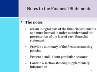 1-16
Notes to the Financial Statements
• The notes
 are an integral part of the financial statements
and must be read in order to understand the
presentation of the face of each financial
statement.
 Provide a summary of the firm’s accounting
policies
 Present details about particular accounts
 Contain a section showing supplementary
information
1-16
 