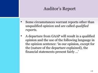 1-20
Auditor’s Report
• Some circumstances warrant reports other than
unqualified opinion and are called qualified
reports.
• A departure from GAAP will result in a qualified
opinion and the use of the following language in
the opinion sentence: ‘in our opinion, except for
the (nature of the departure explained), the
financial statements present fairly …’
1-20
 