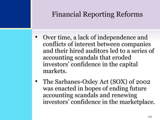 1-23
Financial Reporting Reforms
• Over time, a lack of independence and
conflicts of interest between companies
and their hired auditors led to a series of
accounting scandals that eroded
investors’ confidence in the capital
markets.
• The Sarbanes-Oxley Act (SOX) of 2002
was enacted in hopes of ending future
accounting scandals and renewing
investors’ confidence in the marketplace.
1-23
 