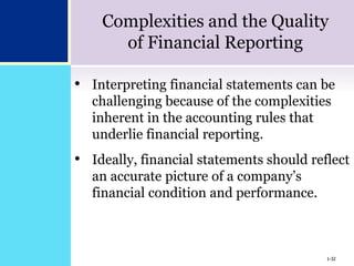 1-32
Complexities and the Quality
of Financial Reporting
• Interpreting financial statements can be
challenging because of the complexities
inherent in the accounting rules that
underlie financial reporting.
• Ideally, financial statements should reflect
an accurate picture of a company’s
financial condition and performance.
1-32
 