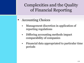 1-34
Complexities and the Quality
of Financial Reporting
• Accounting Choices
 Management discretion in application of
reporting regulations
 Differing accounting methods impact
comparability of companies
 Financial data appropriated to particular time
periods
1-34
 