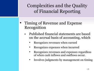 1-35
Complexities and the Quality
of Financial Reporting
• Timing of Revenue and Expense
Recognition
 Published financial statements are based
on the accrual basis of accounting, which
• Recognizes revenues when earned
• Recognizes expenses when incurred
• Recognizes revenues and expenses regardless
of when cash inflows and outflows occur.
• Involves judgments by management on timing
1-35
 