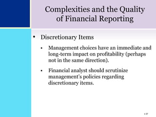 1-37
Complexities and the Quality
of Financial Reporting
• Discretionary Items
 Management choices have an immediate and
long-term impact on profitability (perhaps
not in the same direction).
 Financial analyst should scrutinize
management’s policies regarding
discretionary items.
1-37
 